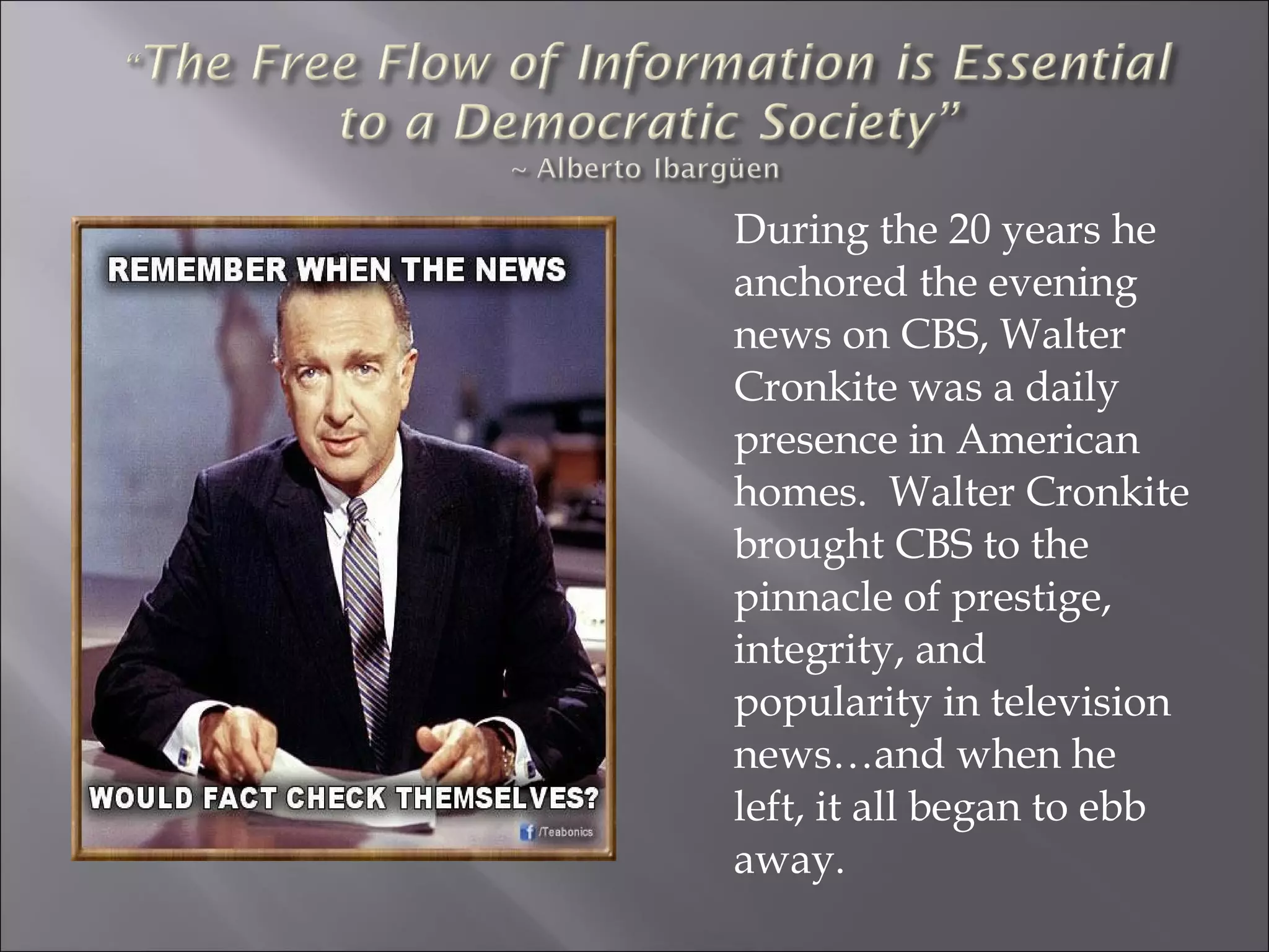 During the 20 years he
anchored the evening
news on CBS, Walter
Cronkite was a daily
presence in American
homes. Walter Cronkite
brought CBS to the
pinnacle of prestige,
integrity, and
popularity in television
news…and when he
left, it all began to ebb
away.
 