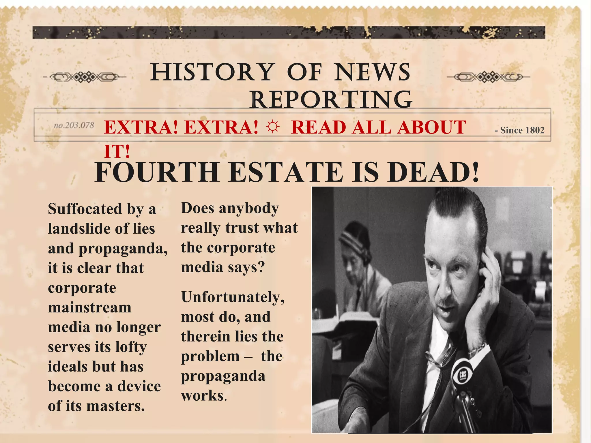 History of news
reporting
EXTRA! EXTRA! ☼ READ ALL ABOUT
IT!
- Since 1802
FOURTH ESTATE IS DEAD!
Suffocated by a
landslide of lies
and propaganda,
it is clear that
corporate
mainstream
media no longer
serves its lofty
ideals but has
become a device
of its masters.
Does anybody
really trust what
the corporate
media says?
Unfortunately,
most do, and
therein lies the
problem – the
propaganda
works.
 