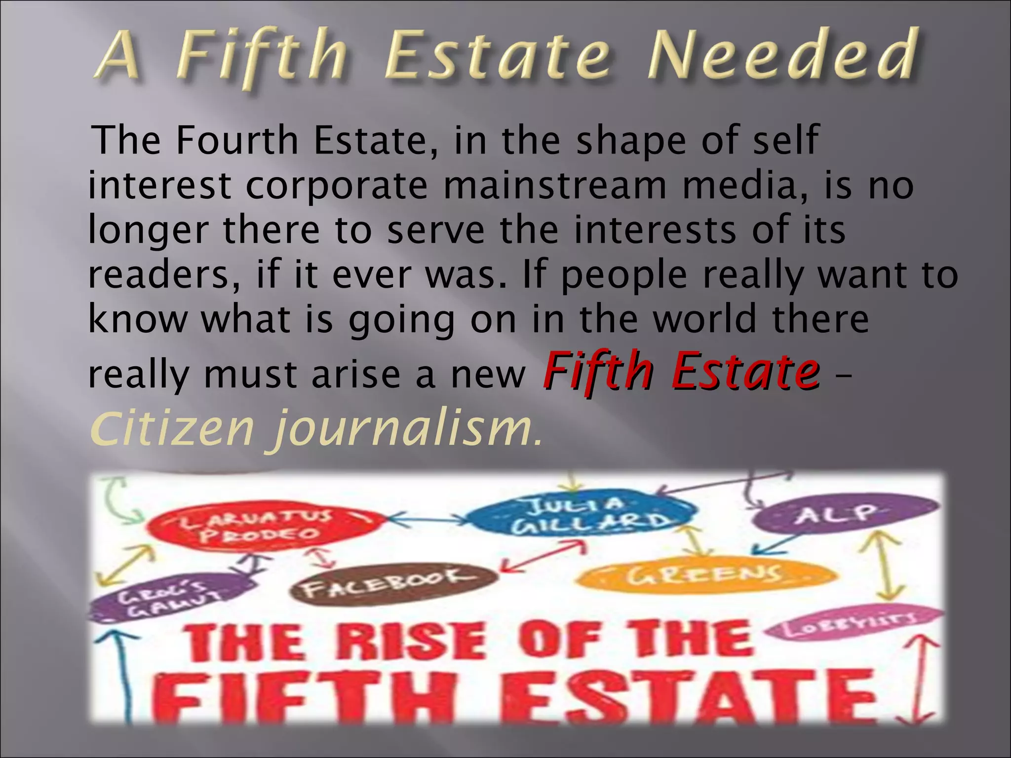 The Fourth Estate, in the shape of self
interest corporate mainstream media, is no
longer there to serve the interests of its
readers, if it ever was. If people really want to
know what is going on in the world there
really must arise a new Fifth EstateFifth Estate –
Citizen journalism.
 
