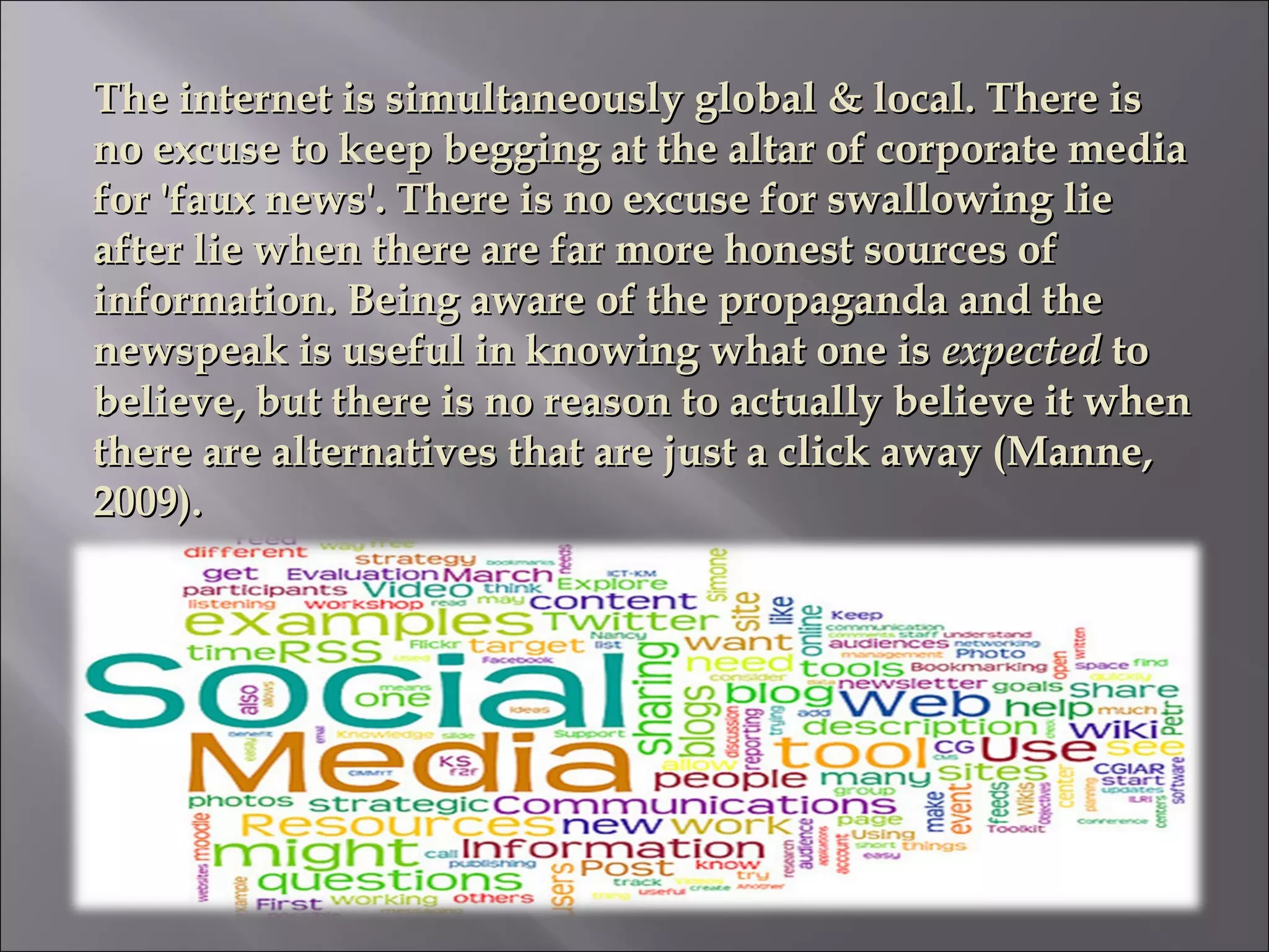 The internet is simultaneously global & local. There isThe internet is simultaneously global & local. There is
no excuse to keep begging at the altar of corporate mediano excuse to keep begging at the altar of corporate media
for 'faux news'. There is no excuse for swallowing liefor 'faux news'. There is no excuse for swallowing lie
after lie when there are far more honest sources ofafter lie when there are far more honest sources of
information. Being aware of the propaganda and theinformation. Being aware of the propaganda and the
newspeak is useful in knowing what one isnewspeak is useful in knowing what one is expectedexpected toto
believe, but there is no reason to actually believe it whenbelieve, but there is no reason to actually believe it when
there are alternatives that are just a click away (Manne,there are alternatives that are just a click away (Manne,
2009).2009).
 