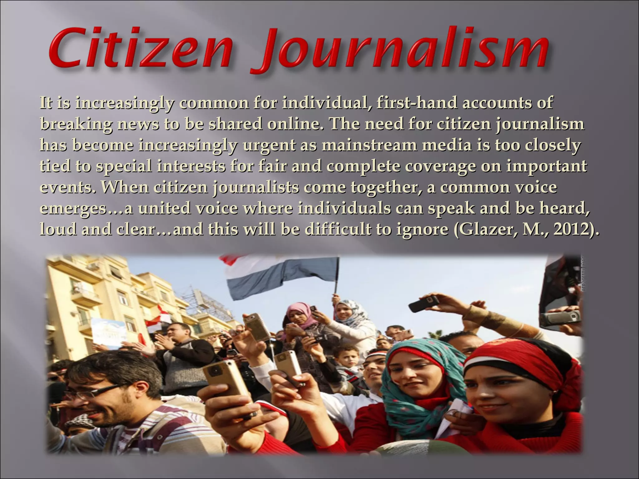 It is increasingly common for individual, first-hand accounts ofIt is increasingly common for individual, first-hand accounts of
breaking news to be shared online. The need for citizen journalismbreaking news to be shared online. The need for citizen journalism
has become increasingly urgent as mainstream media is too closelyhas become increasingly urgent as mainstream media is too closely
tied to special interests for fair and complete coverage on importanttied to special interests for fair and complete coverage on important
events. When citizen journalists come together, a common voiceevents. When citizen journalists come together, a common voice
emerges…a united voice where individuals can speak and be heard,emerges…a united voice where individuals can speak and be heard,
loud and clear…and this will be difficult to ignore (Glazer, M., 2012).loud and clear…and this will be difficult to ignore (Glazer, M., 2012).
 