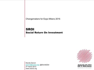 Changemakers for Expo Milano 2015




SROI
Social Return On Investment




Davide Zanoni
zanoni@avanzi.org; @DavideZed
27 marzo 2013
www.avanzi.org
 