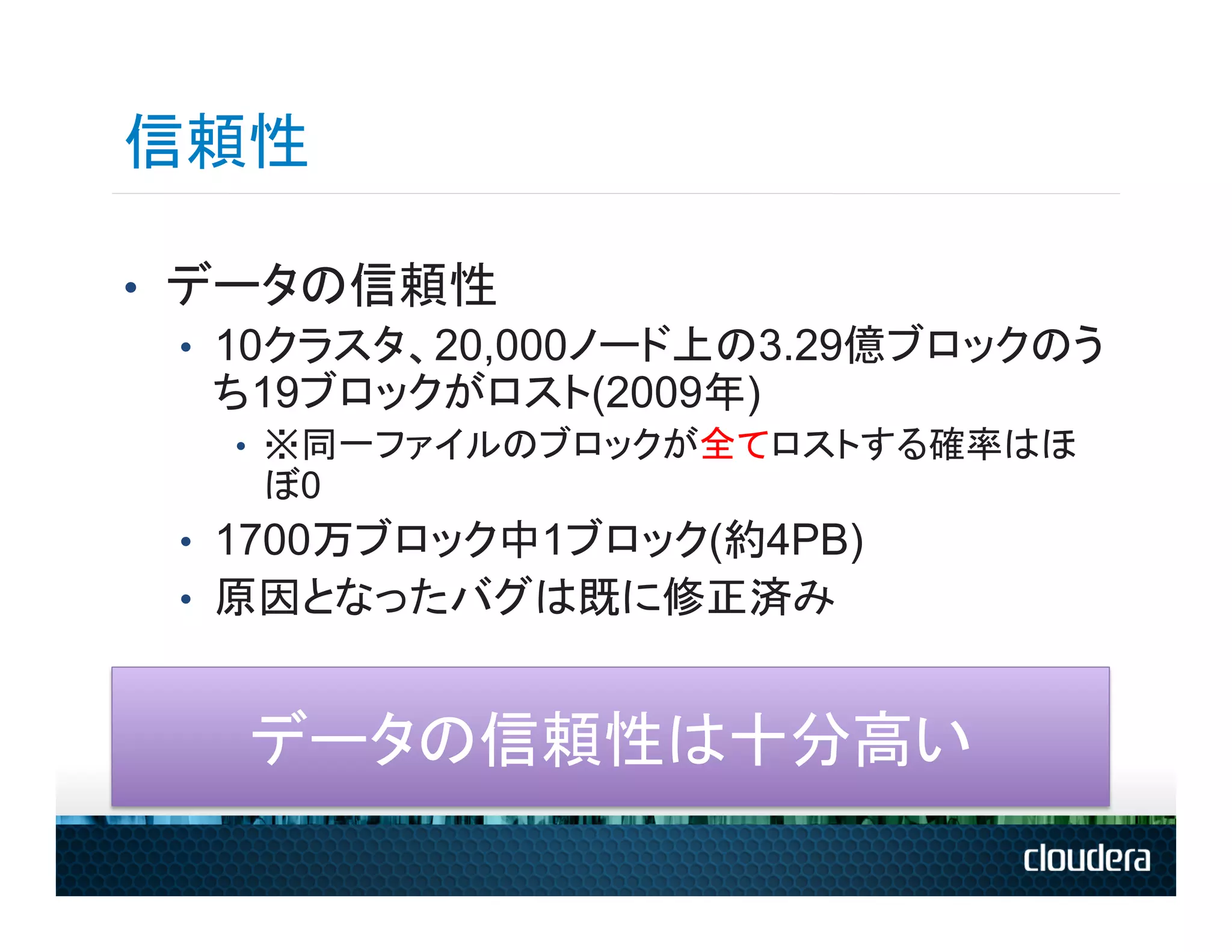 信頼性

•  データの信頼性
   •  10クラスタ、20,000ノード上の3.29億ブロックのう
      ち19ブロックがロスト(2009年)
   •  ※同一ファイルのブロックが全てロストする確率はほ
    ぼ0
 •  1700万ブロック中1ブロック(約4PB)
 •  原因となったバグは既に修正済み


    データの信頼性は十分高い	
  
 
