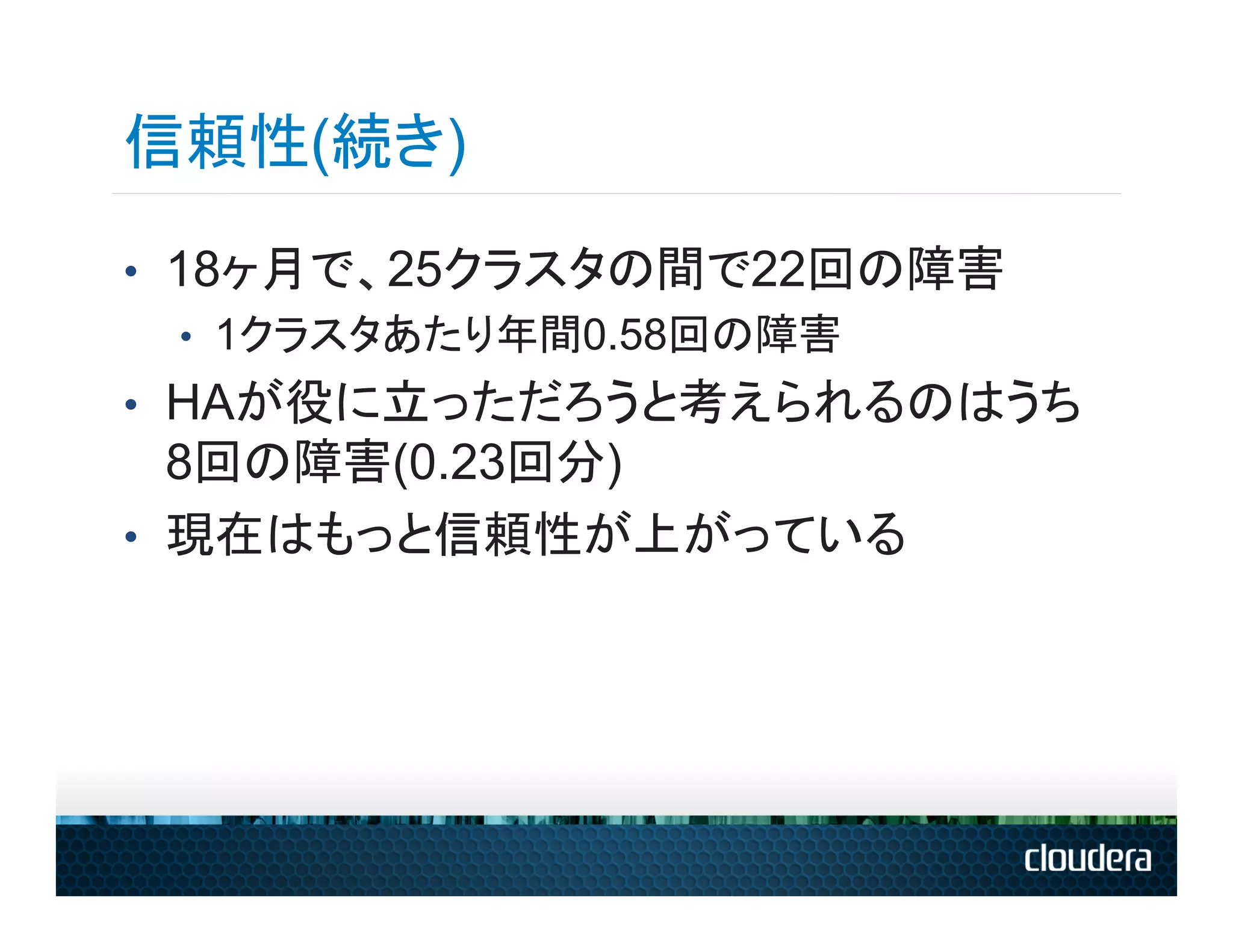信頼性(続き)
•  18ヶ月で、25クラスタの間で22回の障害
    •  1クラスタあたり年間0.58回の障害
•  HAが役に立っただろうと考えられるのはうち
   8回の障害(0.23回分)
•  現在はもっと信頼性が上がっている
 