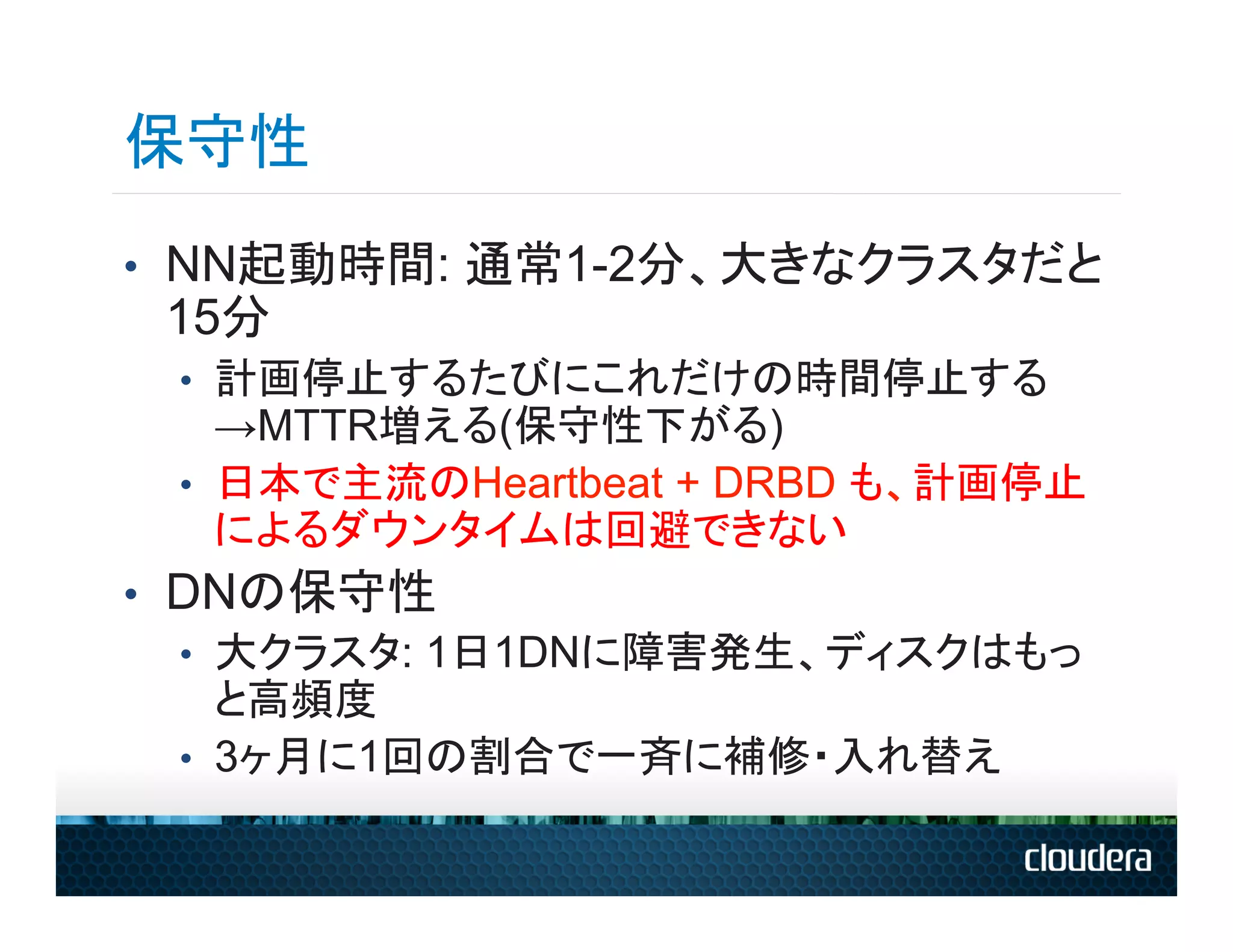 保守性
•  NN起動時間: 通常1-2分、大きなクラスタだと
 15分
 •  計画停止するたびにこれだけの時間停止する
    →MTTR増える(保守性下がる)
 •  日本で主流のHeartbeat + DRBD も、計画停止
    によるダウンタイムは回避できない
•  DNの保守性
   •  大クラスタ: 1日1DNに障害発生、ディスクはもっ
      と高頻度
   •  3ヶ月に1回の割合で一斉に補修・入れ替え
 