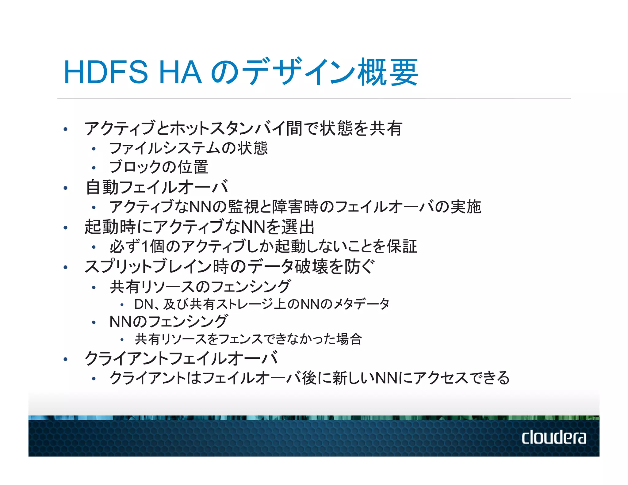 HDFS HA のデザイン概要
•  アクティブとホットスタンバイ間で状態を共有
  •  ファイルシステムの状態
  •  ブロックの位置
•  自動フェイルオーバ
  •  アクティブなNNの監視と障害時のフェイルオーバの実施
•  起動時にアクティブなNNを選出
  •  必ず1個のアクティブしか起動しないことを保証
•  スプリットブレイン時のデータ破壊を防ぐ
  •  共有リソースのフェンシング
      •  DN、及び共有ストレージ上のNNのメタデータ
  •  NNのフェンシング
      •  共有リソースをフェンスできなかった場合
•  クライアントフェイルオーバ
  •  クライアントはフェイルオーバ後に新しいNNにアクセスできる
 
