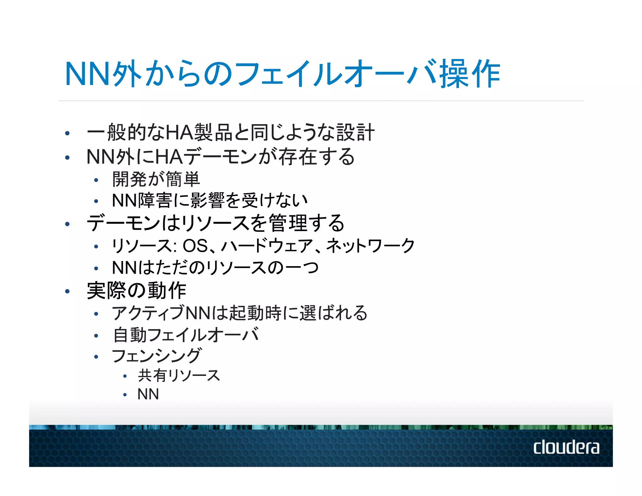NN外からのフェイルオーバ操作
•  一般的なHA製品と同じような設計
•  NN外にHAデーモンが存在する
   •  開発が簡単
   •  NN障害に影響を受けない
•  デーモンはリソースを管理する
   •  リソース: OS、ハードウェア、ネットワーク
   •  NNはただのリソースの一つ
•  実際の動作
   •  アクティブNNは起動時に選ばれる
   •  自動フェイルオーバ
   •  フェンシング
    •  共有リソース
    •  NN
 