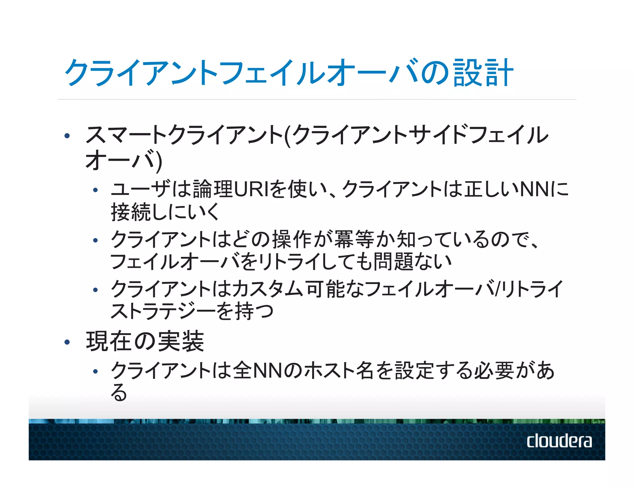 クライアントフェイルオーバの設計
•  スマートクライアント(クライアントサイドフェイル
 オーバ)
 •  ユーザは論理URIを使い、クライアントは正しいNNに
    接続しにいく
 •  クライアントはどの操作が冪等か知っているので、
    フェイルオーバをリトライしても問題ない
 •  クライアントはカスタム可能なフェイルオーバ/リトライ
    ストラテジーを持つ
•  現在の実装
   •  クライアントは全NNのホスト名を設定する必要があ
      る
 