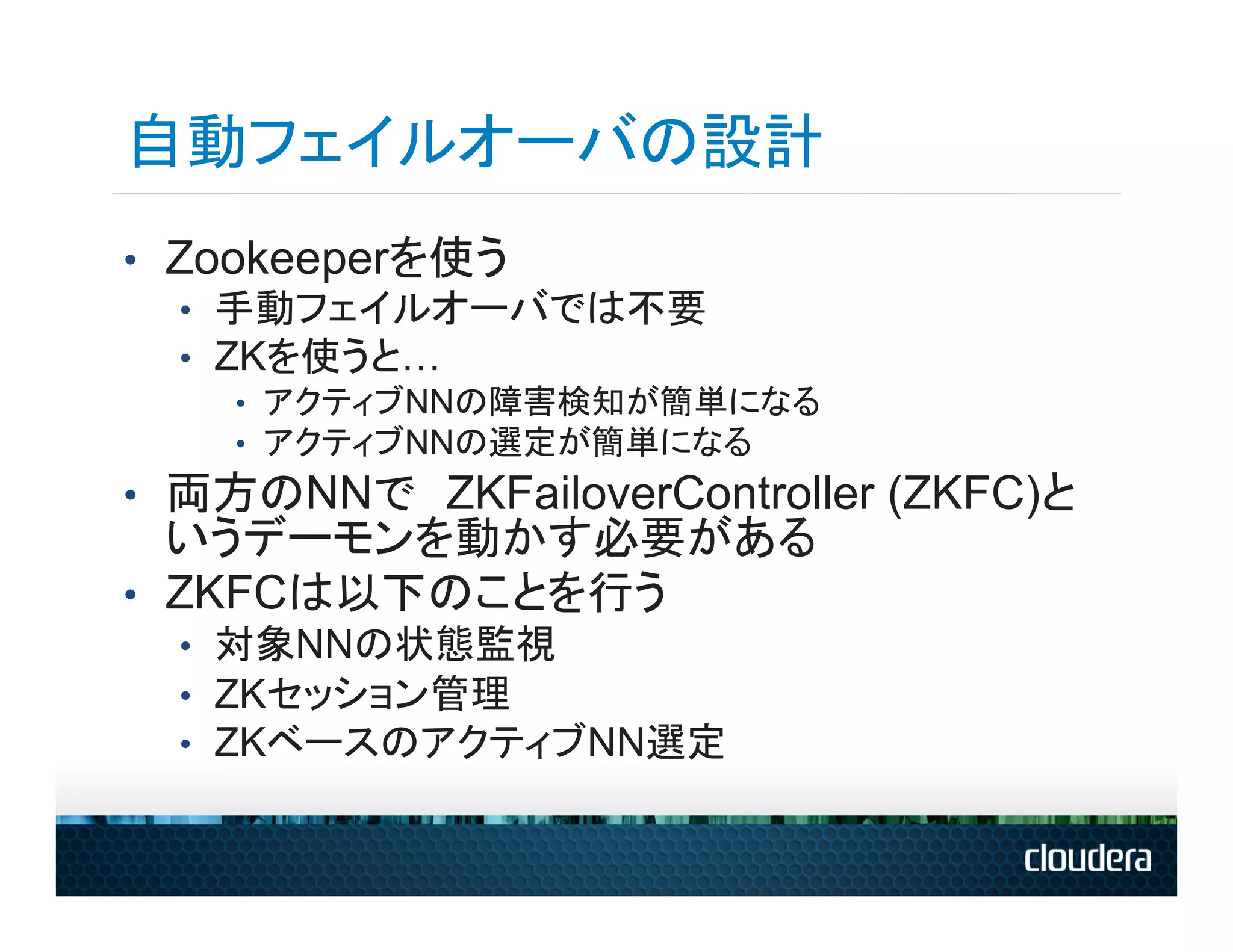 自動フェイルオーバの設計
•  Zookeeperを使う
   •  手動フェイルオーバでは不要
   •  ZKを使うと…
    •  アクティブNNの障害検知が簡単になる
    •  アクティブNNの選定が簡単になる
•  両方のNNで　ZKFailoverController (ZKFC)と
   いうデーモンを動かす必要がある
•  ZKFCは以下のことを行う
  •  対象NNの状態監視
  •  ZKセッション管理
  •  ZKベースのアクティブNN選定
 