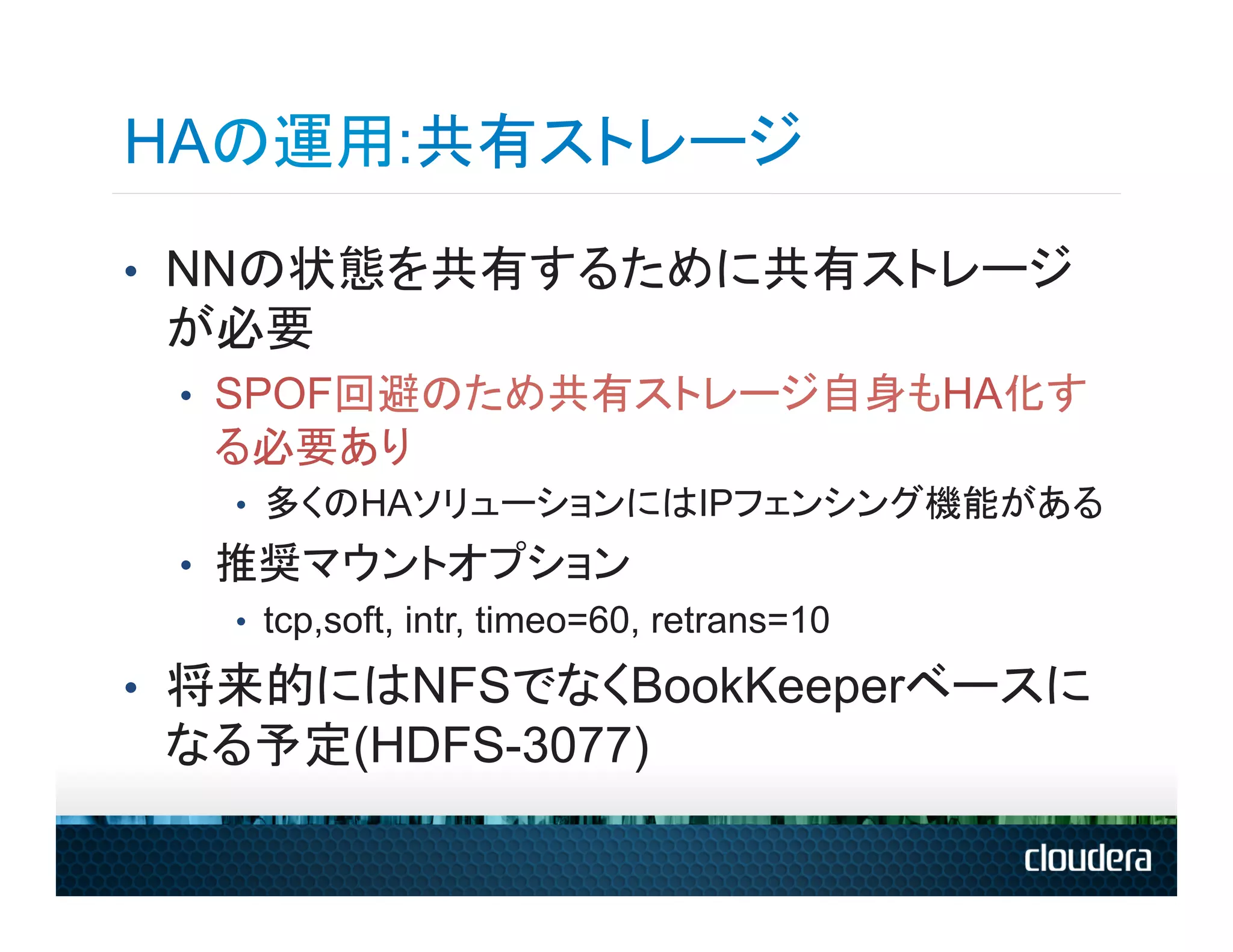 HAの運用:共有ストレージ
•  NNの状態を共有するために共有ストレージ
 が必要
 •  SPOF回避のため共有ストレージ自身もHA化す
   る必要あり
    •  多くのHAソリューションにはIPフェンシング機能がある
 •  推奨マウントオプション
    •  tcp,soft, intr, timeo=60, retrans=10

•  将来的にはNFSでなくBookKeeperベースに
 なる予定(HDFS-3077)
 
