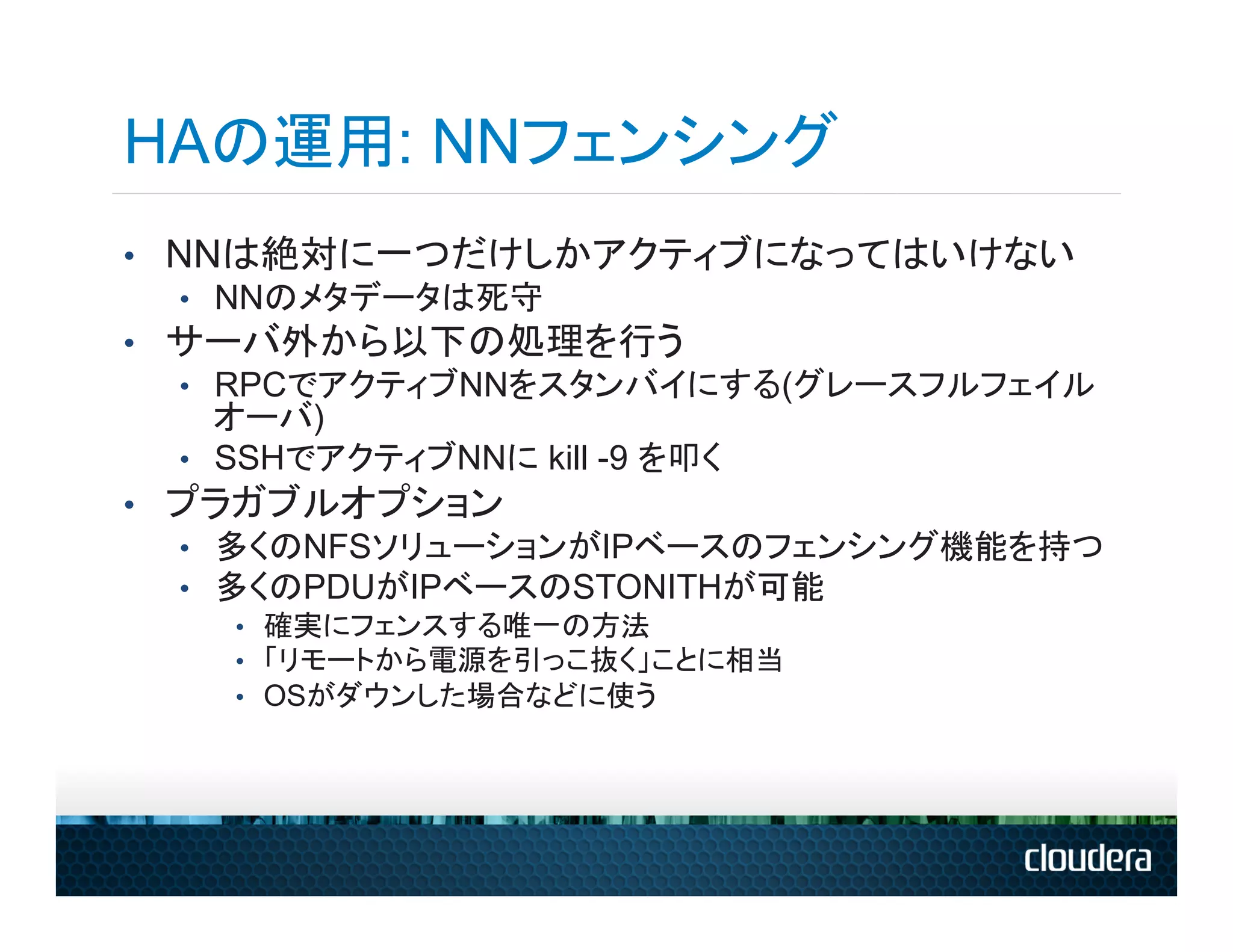 HAの運用: NNフェンシング
•  NNは絶対に一つだけしかアクティブになってはいけない
   •  NNのメタデータは死守
•  サーバ外から以下の処理を行う
   •  RPCでアクティブNNをスタンバイにする(グレースフルフェイル
      オーバ)
   •  SSHでアクティブNNに kill -9 を叩く
•  プラガブルオプション
   •  多くのNFSソリューションがIPベースのフェンシング機能を持つ
   •  多くのPDUがIPベースのSTONITHが可能
    •  確実にフェンスする唯一の方法
    •  「リモートから電源を引っこ抜く」ことに相当
    •  OSがダウンした場合などに使う
 