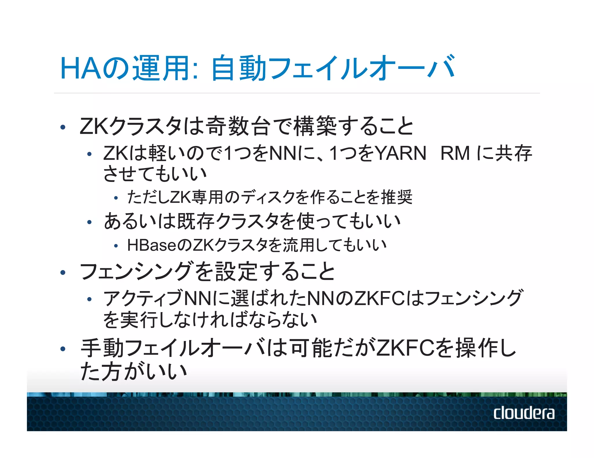 HAの運用: 自動フェイルオーバ
•  ZKクラスタは奇数台で構築すること
   •  ZKは軽いので1つをNNに、1つをYARN　RM に共存
      させてもいい
   •  ただしZK専用のディスクを作ることを推奨
 •  あるいは既存クラスタを使ってもいい
     •  HBaseのZKクラスタを流用してもいい

•  フェンシングを設定すること
   •  アクティブNNに選ばれたNNのZKFCはフェンシング
      を実行しなければならない
•  手動フェイルオーバは可能だがZKFCを操作し
 た方がいい
 