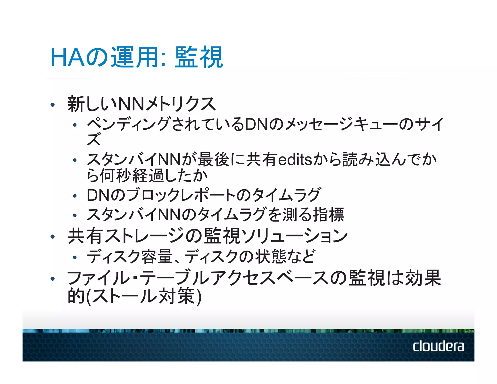 HAの運用: 監視
•  新しいNNメトリクス
   •  ペンディングされているDNのメッセージキューのサイ
      ズ
   •  スタンバイNNが最後に共有editsから読み込んでか
      ら何秒経過したか
   •  DNのブロックレポートのタイムラグ
   •  スタンバイNNのタイムラグを測る指標
•  共有ストレージの監視ソリューション
   •  ディスク容量、ディスクの状態など
•  ファイル・テーブルアクセスベースの監視は効果
 的(ストール対策)
 