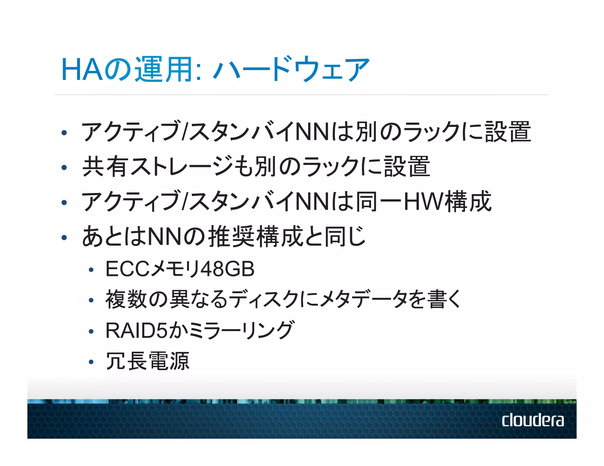 HAの運用: ハードウェア
•  アクティブ/スタンバイNNは別のラックに設置
•  共有ストレージも別のラックに設置
•  アクティブ/スタンバイNNは同一HW構成
•  あとはNNの推奨構成と同じ
   •  ECCメモリ48GB
   •  複数の異なるディスクにメタデータを書く
   •  RAID5かミラーリング
   •  冗長電源
 