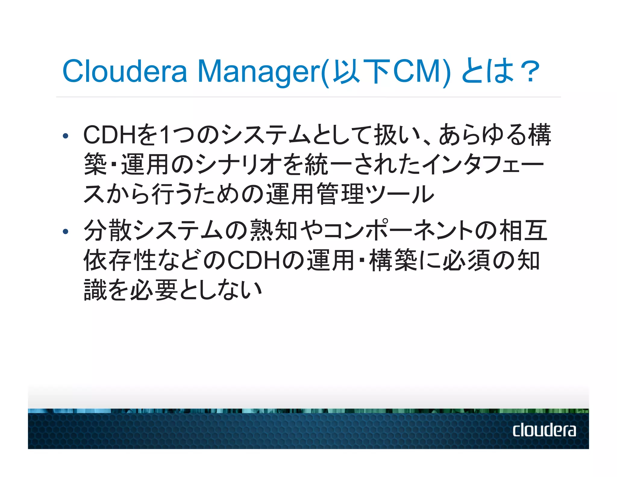 Cloudera Manager(以下CM) とは？
•  CDHを1つのシステムとして扱い、あらゆる構
   築・運用のシナリオを統一されたインタフェー
   スから行うための運用管理ツール
•  分散システムの熟知やコンポーネントの相互
   依存性などのCDHの運用・構築に必須の知
   識を必要としない
 