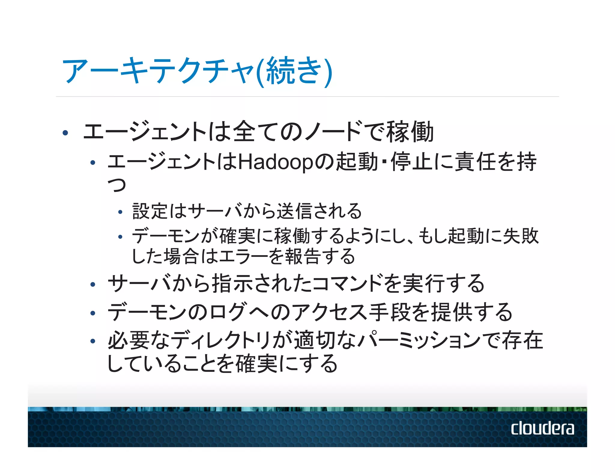 アーキテクチャ(続き)
•  エージェントは全てのノードで稼働
   •  エージェントはHadoopの起動・停止に責任を持
      つ
   •  設定はサーバから送信される
   •  デーモンが確実に稼働するようにし、もし起動に失敗
    した場合はエラーを報告する
 •  サーバから指示されたコマンドを実行する
 •  デーモンのログへのアクセス手段を提供する
 •  必要なディレクトリが適切なパーミッションで存在
  していることを確実にする
 