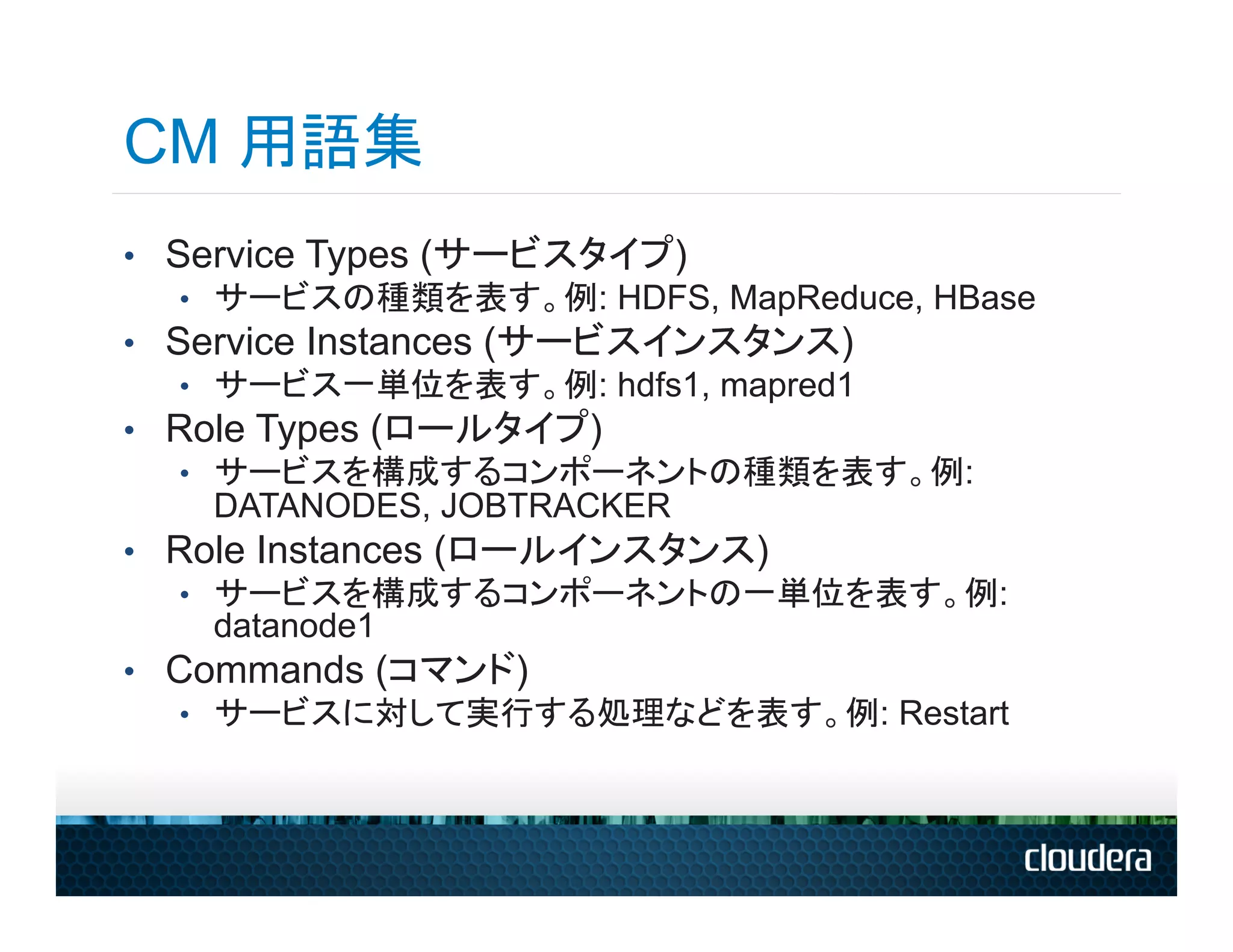 CM 用語集
•  Service Types (サービスタイプ)
    •  サービスの種類を表す。例: HDFS, MapReduce, HBase
•  Service Instances (サービスインスタンス)
    •  サービス一単位を表す。例: hdfs1, mapred1
•  Role Types (ロールタイプ)
    •  サービスを構成するコンポーネントの種類を表す。例:
       DATANODES, JOBTRACKER
•  Role Instances (ロールインスタンス)
    •  サービスを構成するコンポーネントの一単位を表す。例:
       datanode1
•  Commands (コマンド)
    •  サービスに対して実行する処理などを表す。例: Restart
 