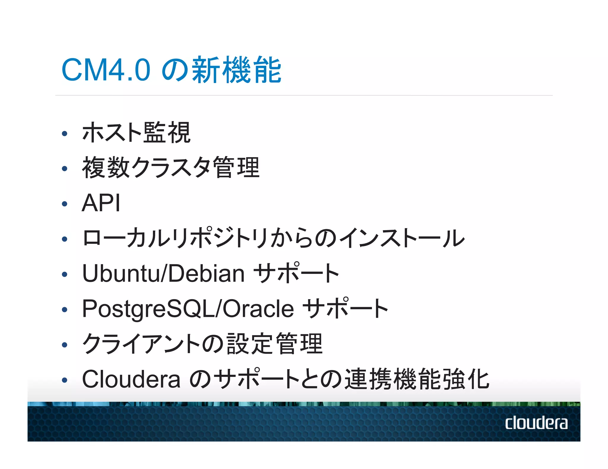 CM4.0 の新機能
•  ホスト監視
•  複数クラスタ管理
•  API
•  ローカルリポジトリからのインストール
•  Ubuntu/Debian サポート
•  PostgreSQL/Oracle サポート
•  クライアントの設定管理
•  Cloudera のサポートとの連携機能強化
 