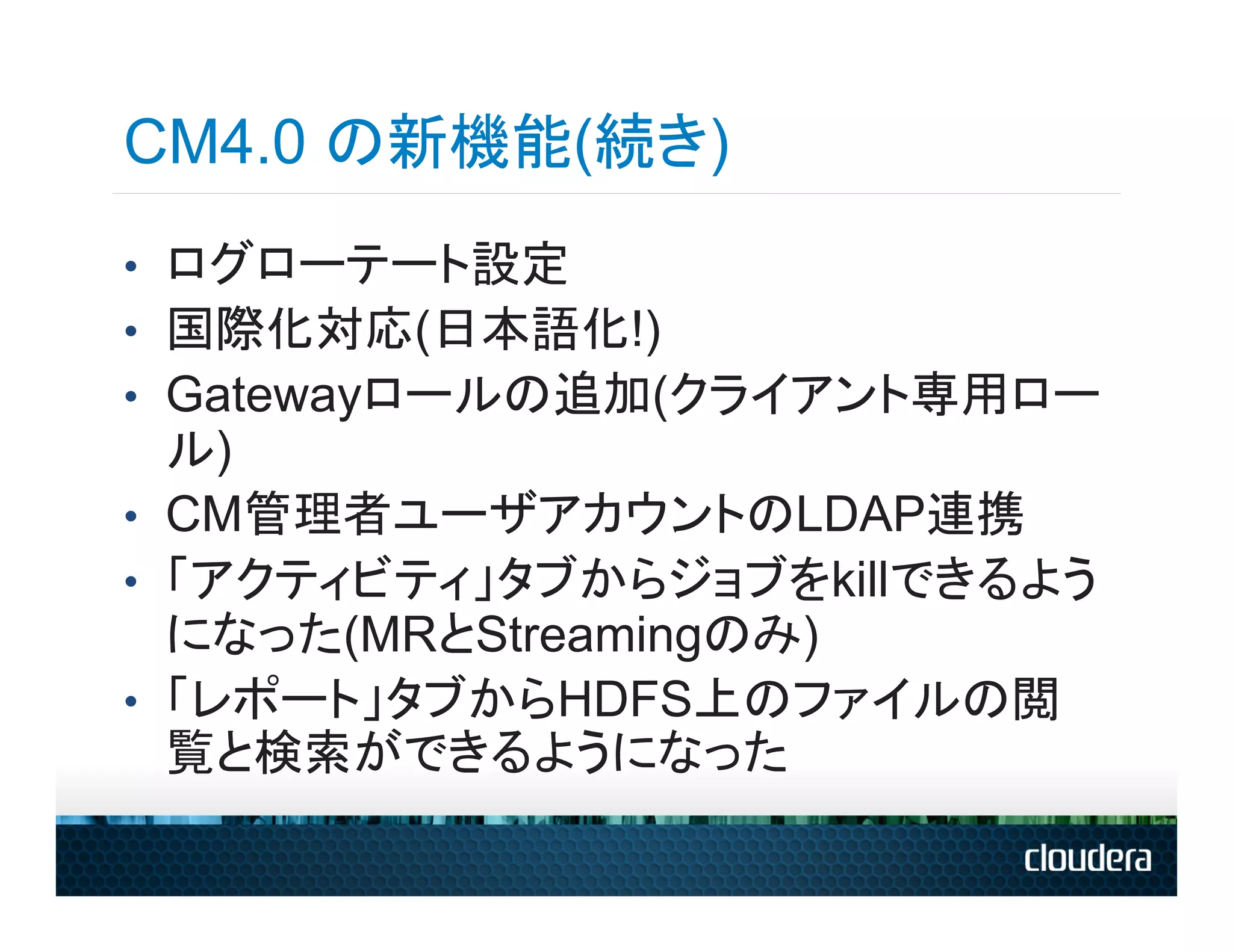 CM4.0 の新機能(続き)
•  ログローテート設定
•  国際化対応(日本語化!)
•  Gatewayロールの追加(クライアント専用ロー
   ル)
•  CM管理者ユーザアカウントのLDAP連携
•  「アクティビティ」タブからジョブをkillできるよう
   になった(MRとStreamingのみ)
•  「レポート」タブからHDFS上のファイルの閲
   覧と検索ができるようになった
 