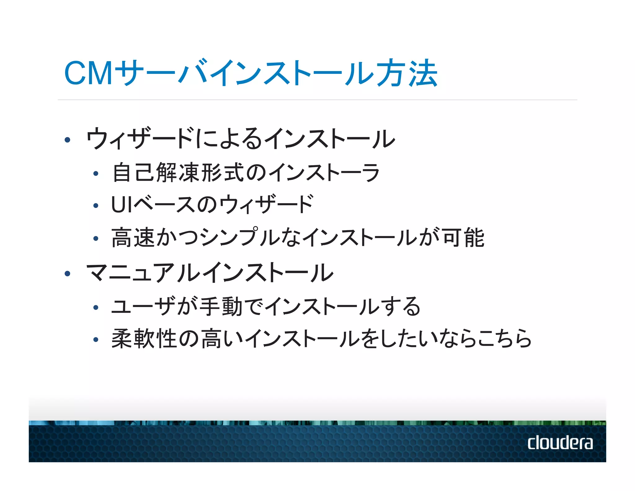 CMサーバインストール方法
•  ウィザードによるインストール
   •  自己解凍形式のインストーラ
   •  UIベースのウィザード
   •  高速かつシンプルなインストールが可能
•  マニュアルインストール
   •  ユーザが手動でインストールする
   •  柔軟性の高いインストールをしたいならこちら
 