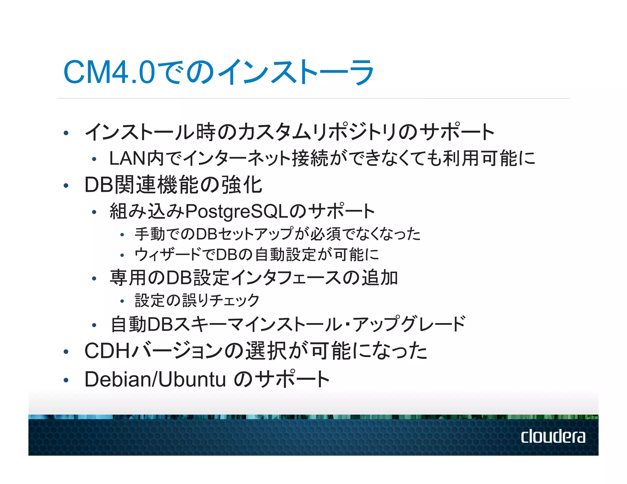 CM4.0でのインストーラ
•  インストール時のカスタムリポジトリのサポート
   •  LAN内でインターネット接続ができなくても利用可能に
•  DB関連機能の強化
   •  組み込みPostgreSQLのサポート
    •  手動でのDBセットアップが必須でなくなった
    •  ウィザードでDBの自動設定が可能に
  •  専用のDB設定インタフェースの追加
      •  設定の誤りチェック
  •  自動DBスキーマインストール・アップグレード
•  CDHバージョンの選択が可能になった
•  Debian/Ubuntu のサポート
 