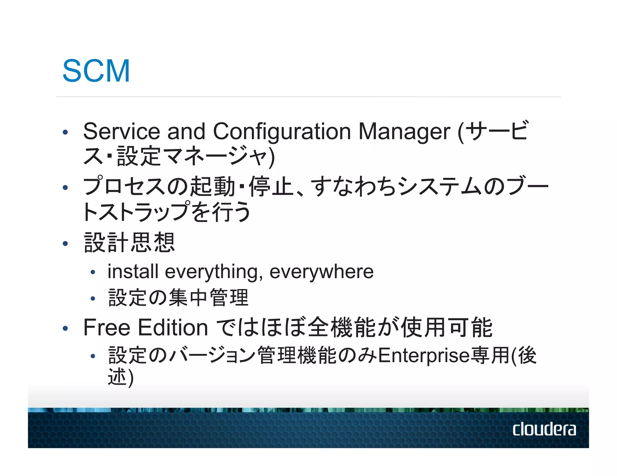 SCM
•  Service and Configuration Manager (サービ
   ス・設定マネージャ)
•  プロセスの起動・停止、すなわちシステムのブー
   トストラップを行う
•  設計思想
  •  install everything, everywhere
  •  設定の集中管理
•  Free Edition ではほぼ全機能が使用可能
   •  設定のバージョン管理機能のみEnterprise専用(後
      述)
 