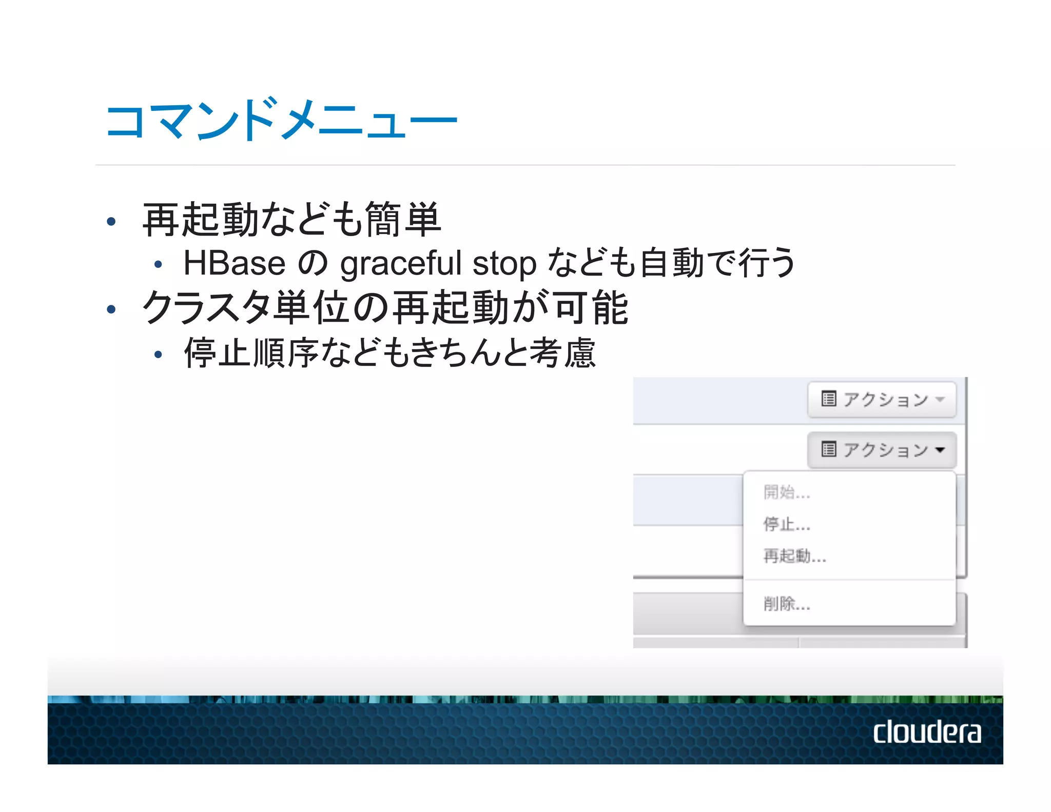 コマンドメニュー
•  再起動なども簡単
   •  HBase の graceful stop なども自動で行う
•  クラスタ単位の再起動が可能
   •  停止順序などもきちんと考慮
 