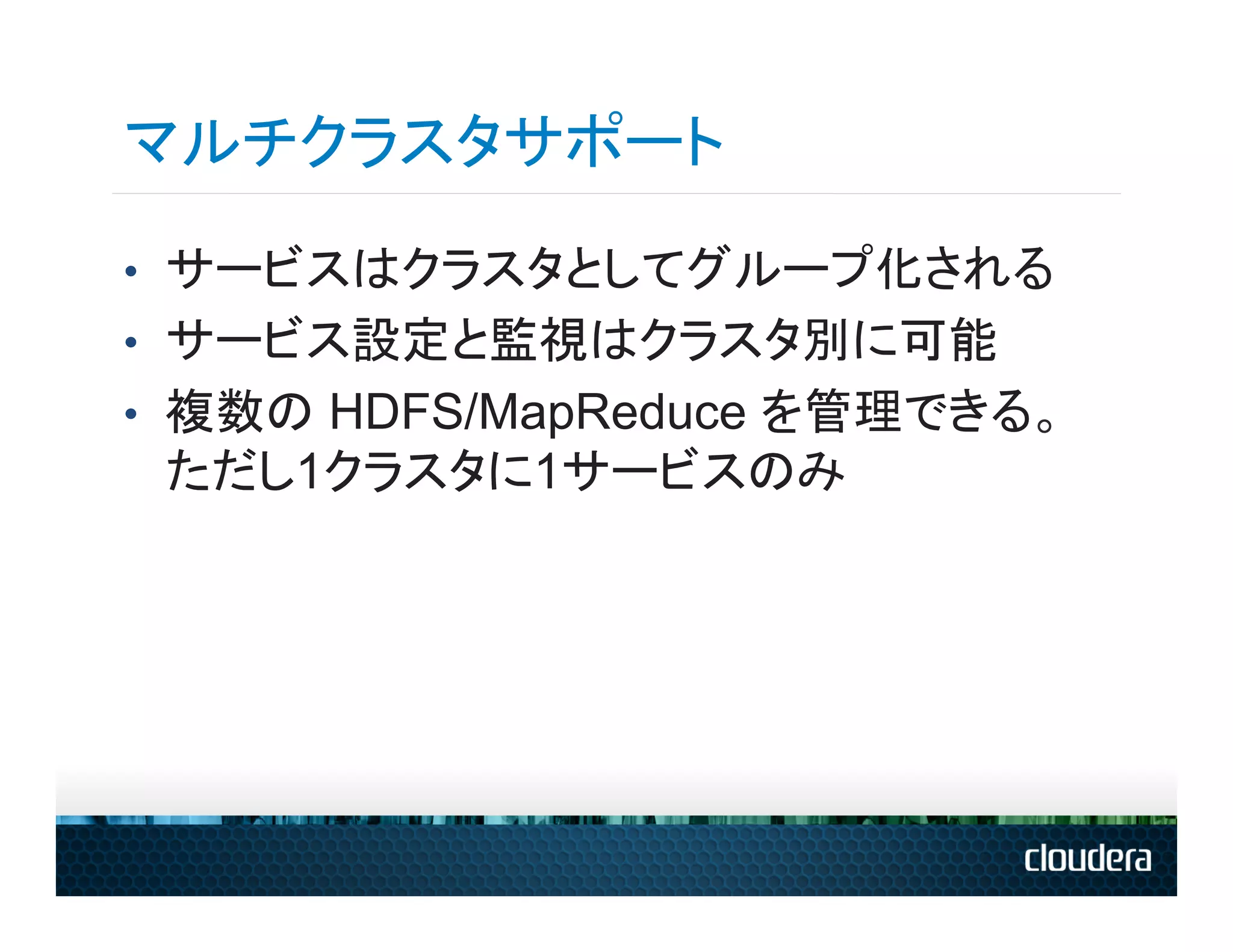 マルチクラスタサポート
•  サービスはクラスタとしてグループ化される
•  サービス設定と監視はクラスタ別に可能
•  複数の HDFS/MapReduce を管理できる。
 ただし1クラスタに1サービスのみ
 