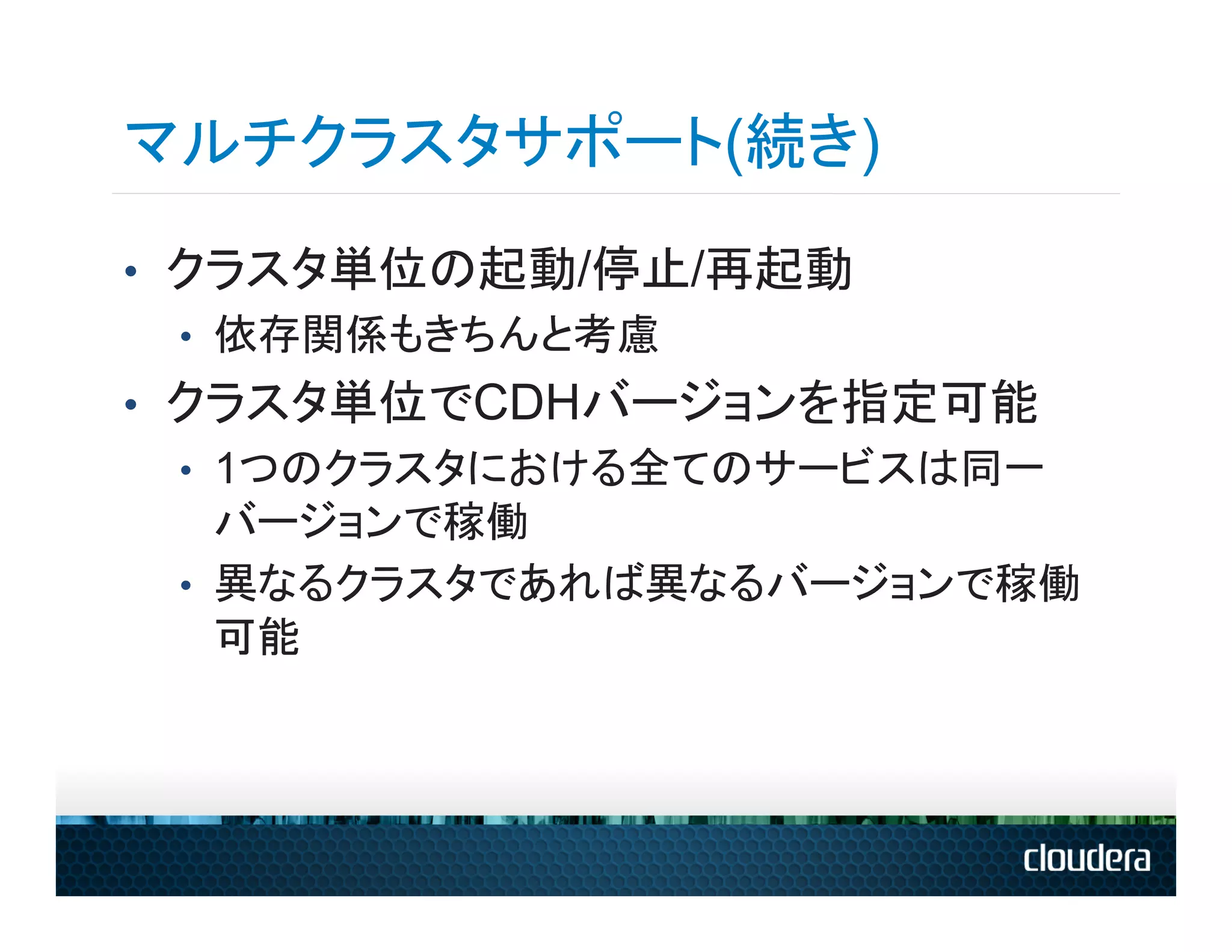 マルチクラスタサポート(続き)
•  クラスタ単位の起動/停止/再起動
   •  依存関係もきちんと考慮
•  クラスタ単位でCDHバージョンを指定可能
   •  1つのクラスタにおける全てのサービスは同一
      バージョンで稼働
   •  異なるクラスタであれば異なるバージョンで稼働
      可能
 