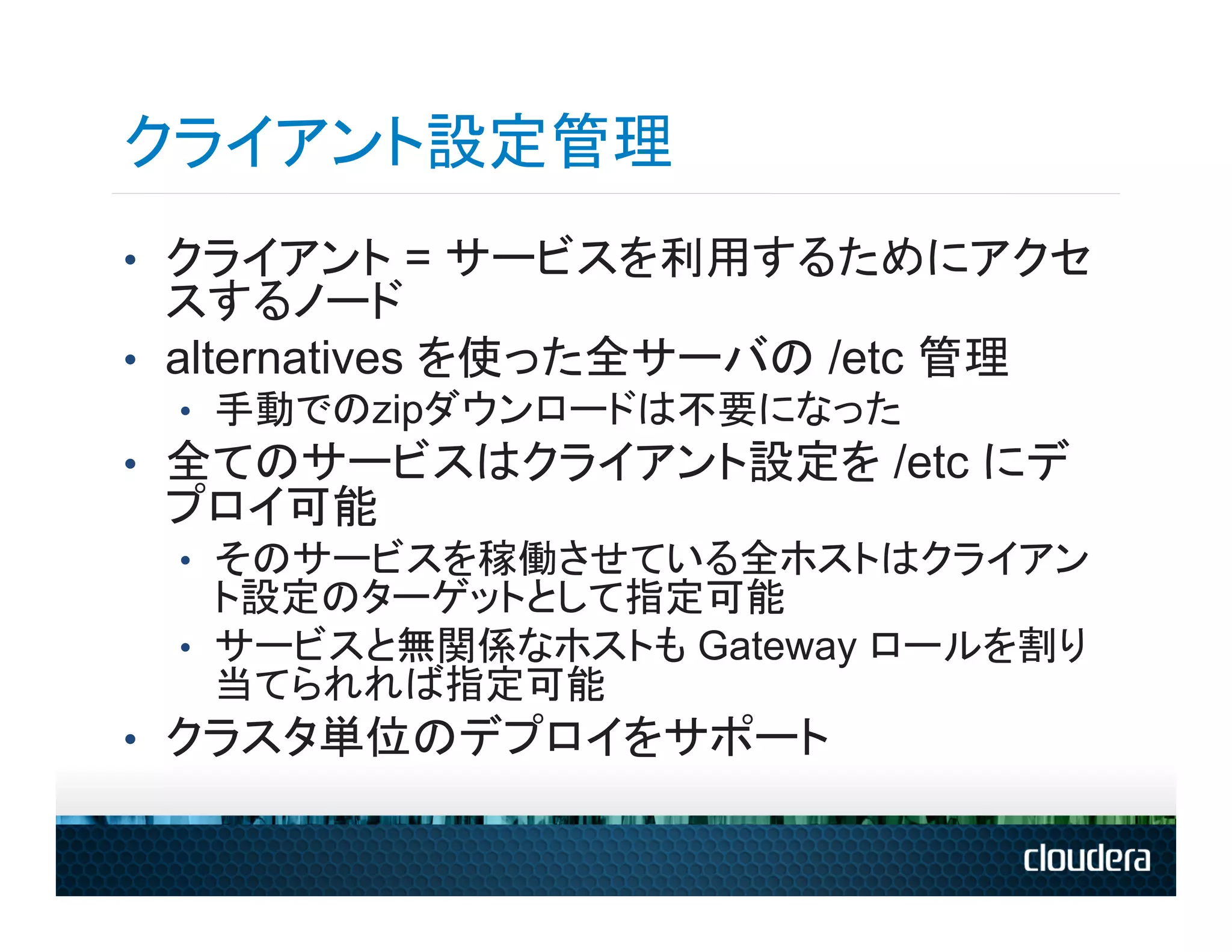 クライアント設定管理
•  クライアント = サービスを利用するためにアクセ
   スするノード
•  alternatives を使った全サーバの /etc 管理
  •  手動でのzipダウンロードは不要になった
•  全てのサービスはクライアント設定を /etc にデ
 プロイ可能
  •  そのサービスを稼働させている全ホストはクライアン
     ト設定のターゲットとして指定可能
  •  サービスと無関係なホストも Gateway ロールを割り
     当てられれば指定可能
•  クラスタ単位のデプロイをサポート
 