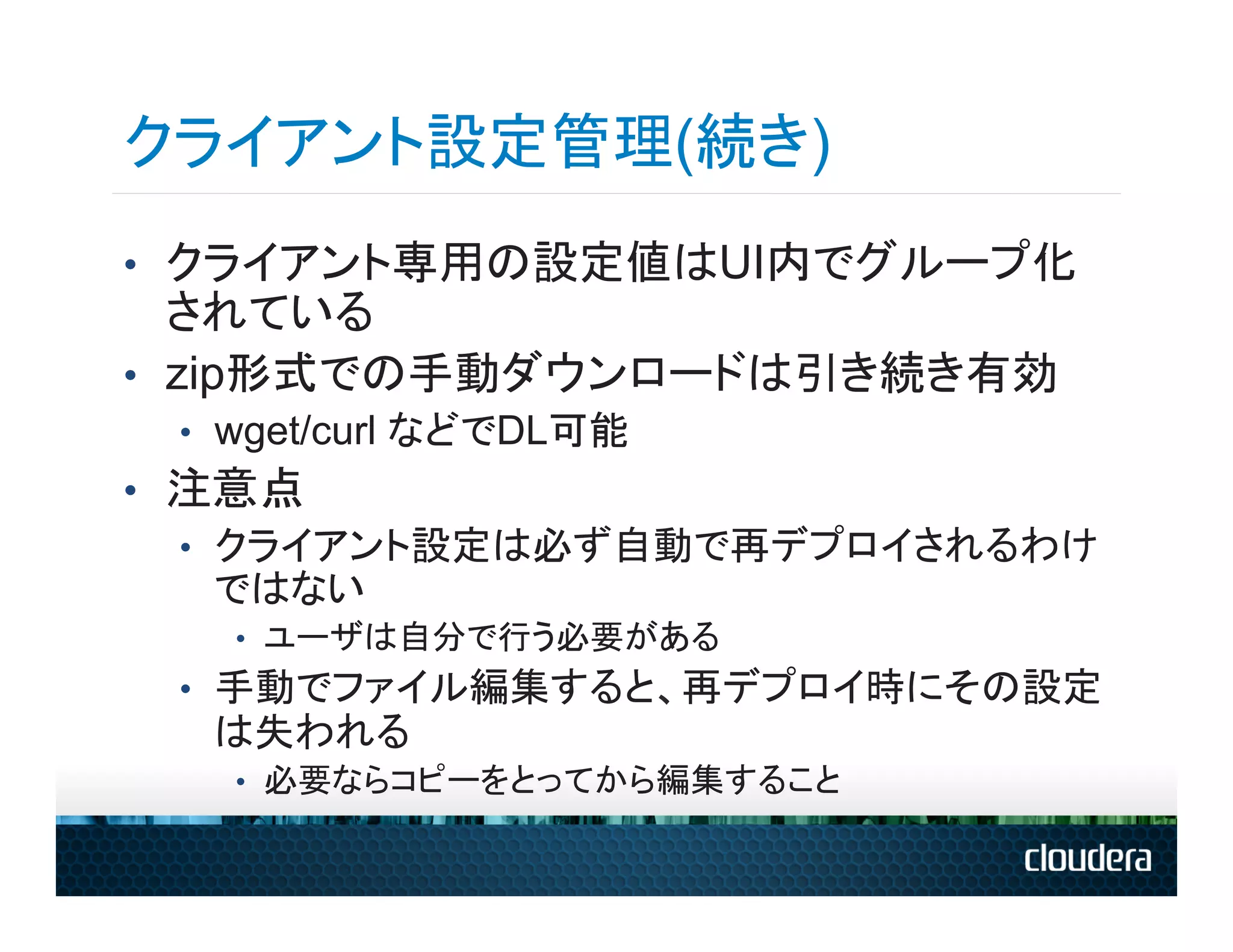 クライアント設定管理(続き)
•  クライアント専用の設定値はUI内でグループ化
   されている
•  zip形式での手動ダウンロードは引き続き有効
 •  wget/curl などでDL可能
•  注意点
   •  クライアント設定は必ず自動で再デプロイされるわけ
      ではない
   •  ユーザは自分で行う必要がある
 •  手動でファイル編集すると、再デプロイ時にその設定
  は失われる
   •  必要ならコピーをとってから編集すること
 