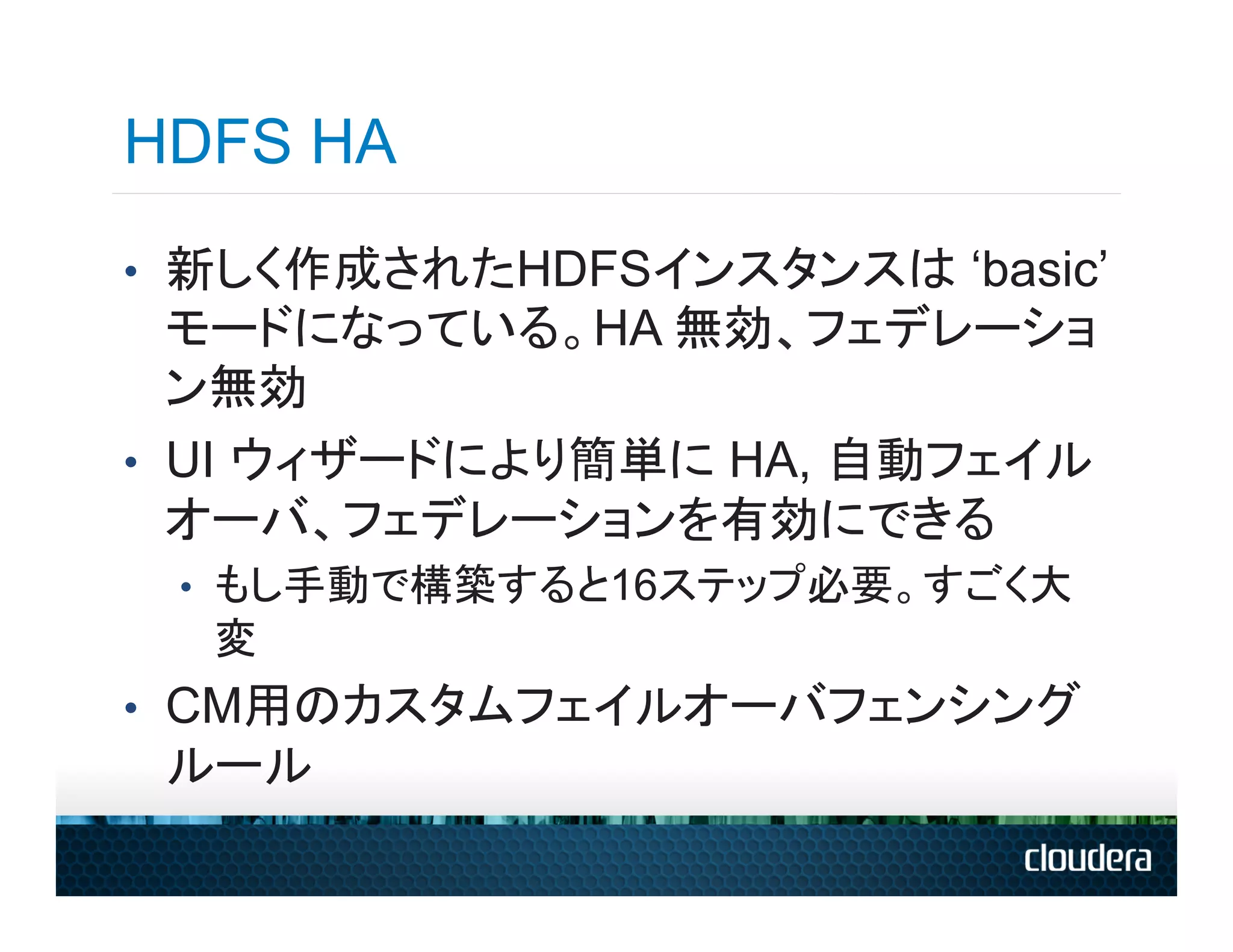 HDFS HA
•  新しく作成されたHDFSインスタンスは ‘basic’
   モードになっている。HA 無効、フェデレーショ
   ン無効
•  UI ウィザードにより簡単に HA, 自動フェイル
   オーバ、フェデレーションを有効にできる
 •  もし手動で構築すると16ステップ必要。すごく大
  変
•  CM用のカスタムフェイルオーバフェンシング
 ルール
 