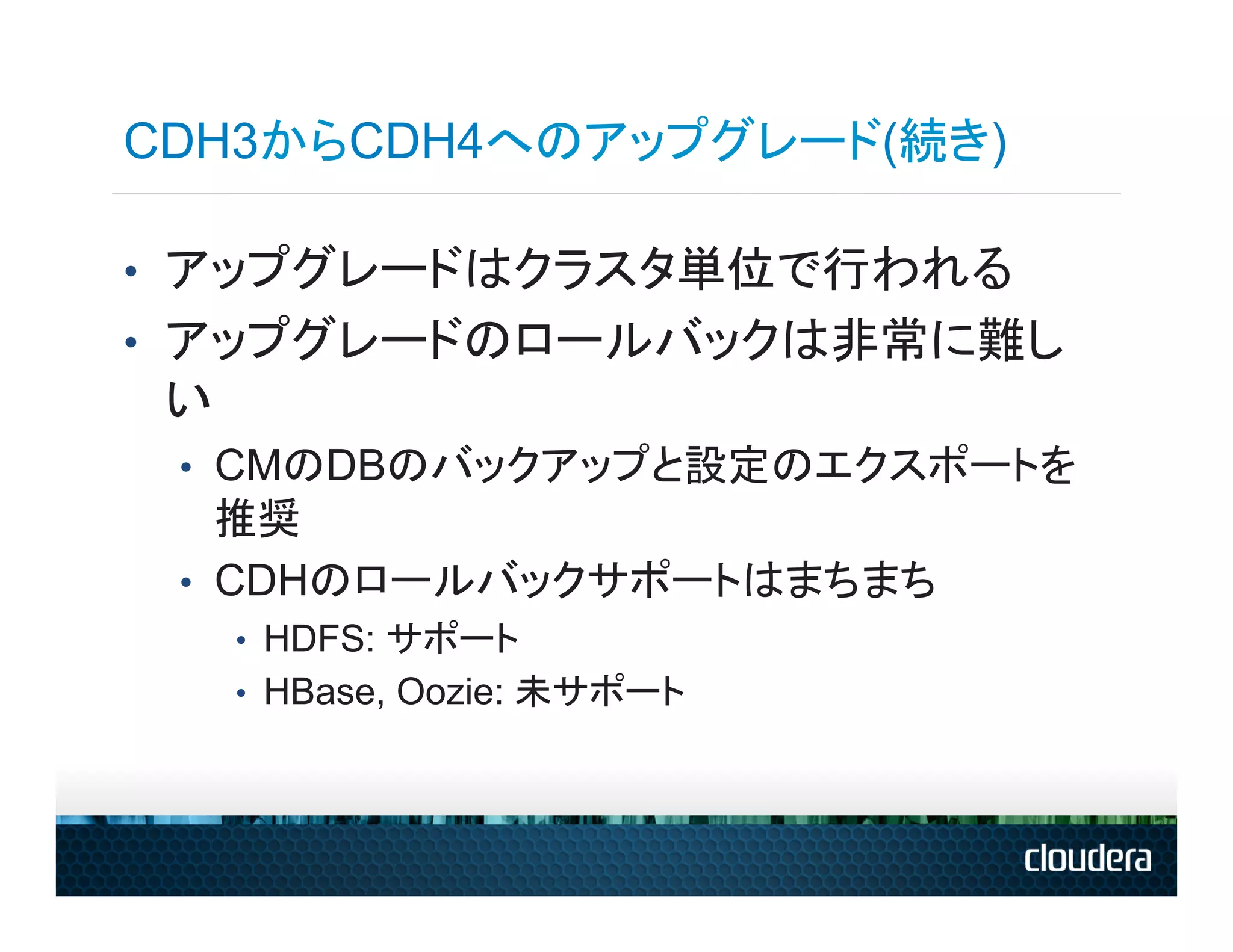CDH3からCDH4へのアップグレード(続き)

•  アップグレードはクラスタ単位で行われる
•  アップグレードのロールバックは非常に難し
 い
 •  CMのDBのバックアップと設定のエクスポートを
    推奨
 •  CDHのロールバックサポートはまちまち
     •  HDFS: サポート
     •  HBase, Oozie: 未サポート
 