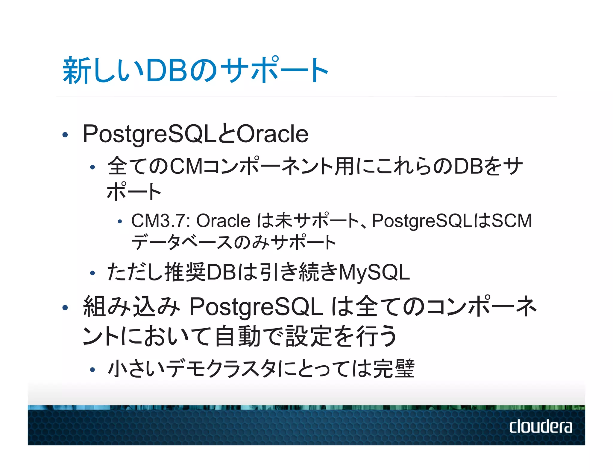 新しいDBのサポート
•  PostgreSQLとOracle
   •  全てのCMコンポーネント用にこれらのDBをサ
      ポート
   •  CM3.7: Oracle は未サポート、PostgreSQLはSCM
    データベースのみサポート
 •  ただし推奨DBは引き続きMySQL
•  組み込み PostgreSQL は全てのコンポーネ
 ントにおいて自動で設定を行う
 •  小さいデモクラスタにとっては完璧
 