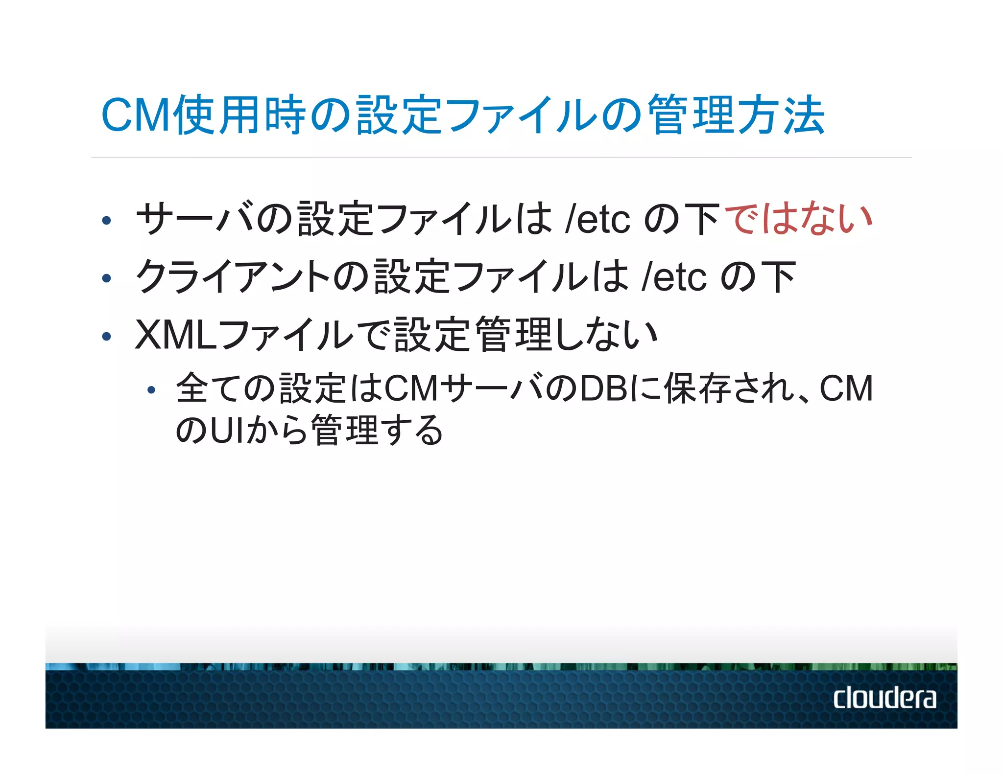 CM使用時の設定ファイルの管理方法

•  サーバの設定ファイルは /etc の下ではない
•  クライアントの設定ファイルは /etc の下
•  XMLファイルで設定管理しない
   •  全ての設定はCMサーバのDBに保存され、CM
      のUIから管理する
 