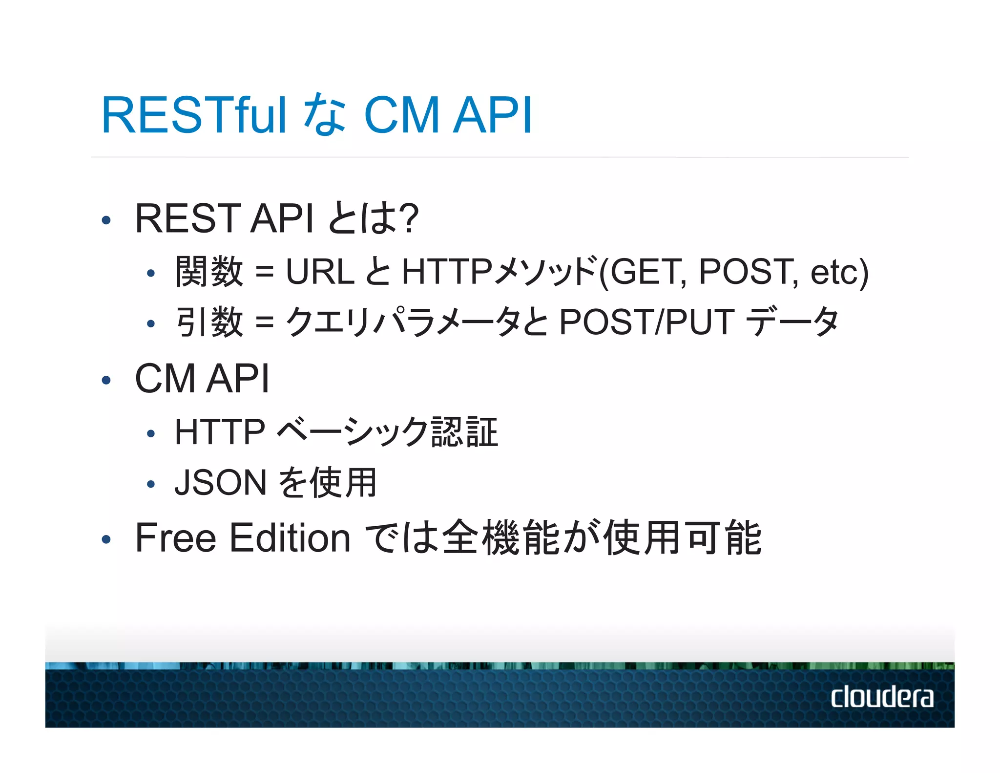 RESTful な CM API
•  REST API とは?
   •  関数 = URL と HTTPメソッド(GET, POST, etc)
   •  引数 = クエリパラメータと POST/PUT データ
•  CM API
   •  HTTP ベーシック認証
   •  JSON を使用
•  Free Edition では全機能が使用可能
 