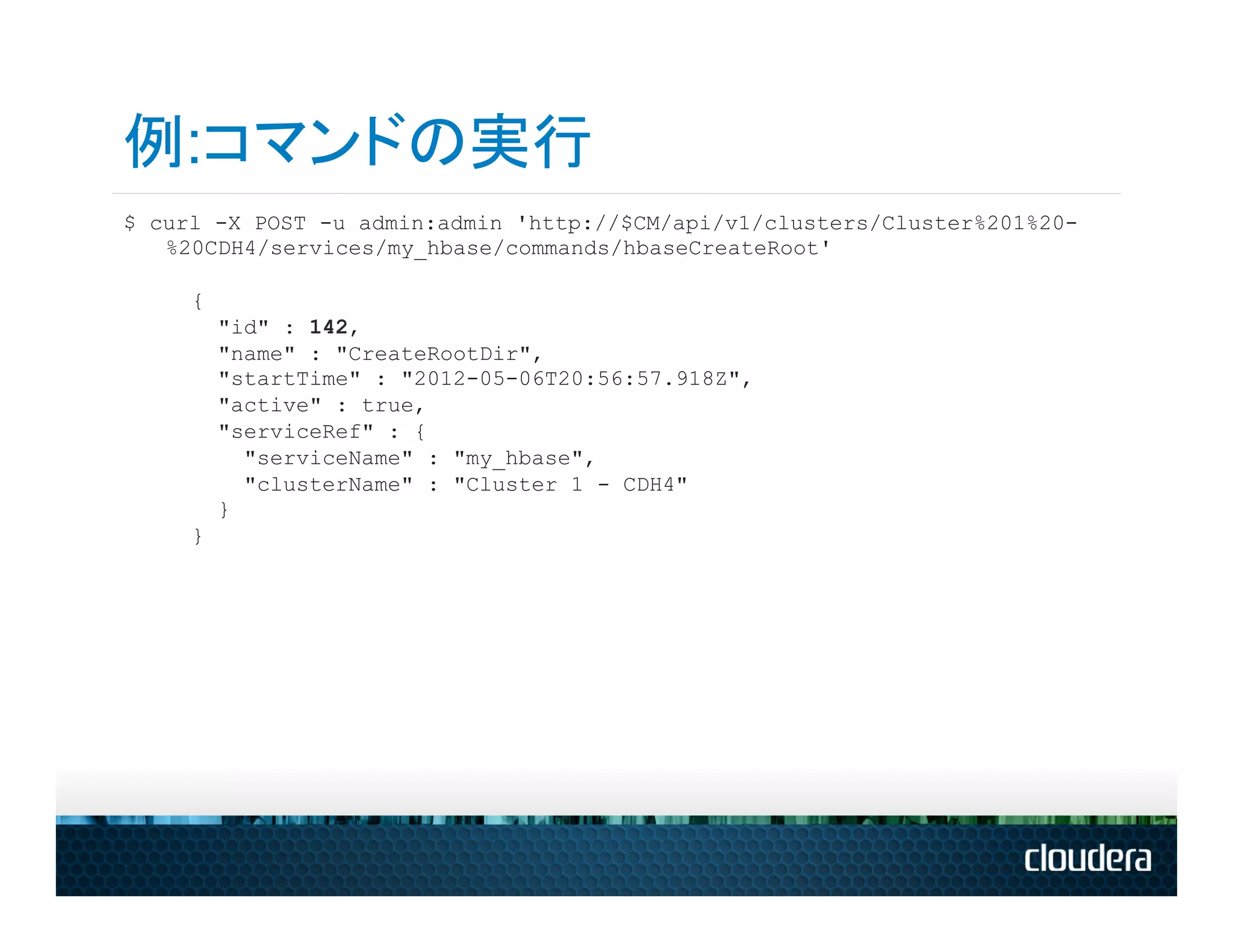 例:コマンドの実行
$ curl -X POST -u admin:admin 'http://$CM/api/v1/clusters/Cluster%201%20-
   %20CDH4/services/my_hbase/commands/hbaseCreateRoot'

     {
         "id" : 142,
         "name" : "CreateRootDir",
         "startTime" : "2012-05-06T20:56:57.918Z",
         "active" : true,
         "serviceRef" : {
           "serviceName" : "my_hbase",
           "clusterName" : "Cluster 1 - CDH4"
         }
     }
 