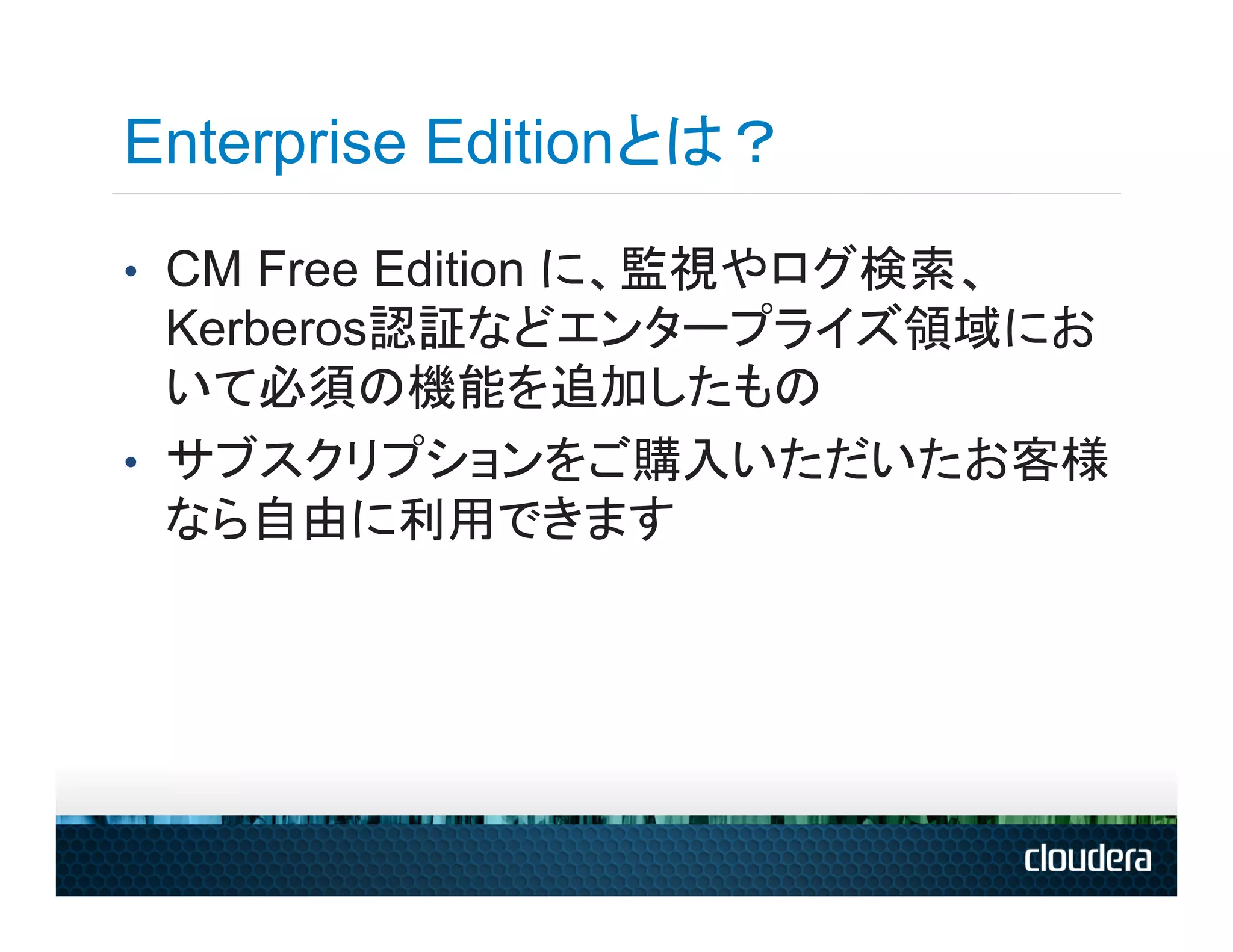 Enterprise Editionとは？
•  CM Free Edition に、監視やログ検索、
   Kerberos認証などエンタープライズ領域にお
   いて必須の機能を追加したもの
•  サブスクリプションをご購入いただいたお客様
   なら自由に利用できます
 