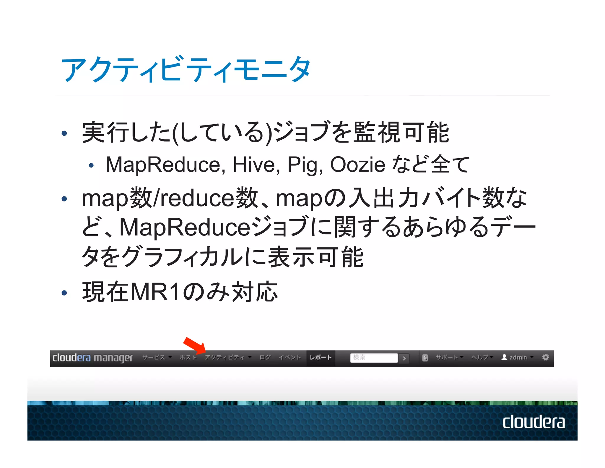 アクティビティモニタ
•  実行した(している)ジョブを監視可能
   •  MapReduce, Hive, Pig, Oozie など全て
•  map数/reduce数、mapの入出力バイト数な
   ど、MapReduceジョブに関するあらゆるデー
   タをグラフィカルに表示可能
•  現在MR1のみ対応
 