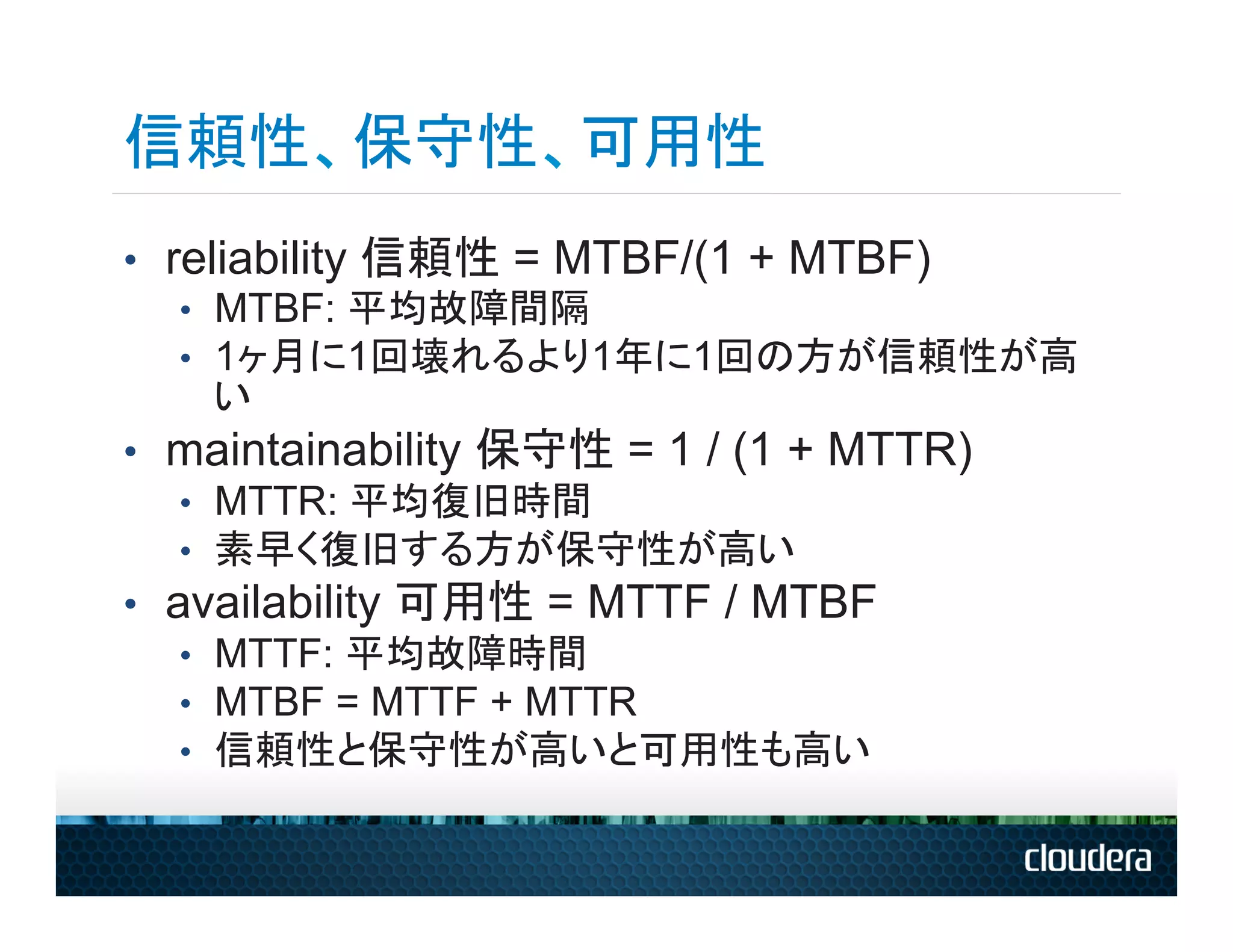 信頼性、保守性、可用性
•  reliability 信頼性 = MTBF/(1 + MTBF)
    •  MTBF: 平均故障間隔
    •  1ヶ月に1回壊れるより1年に1回の方が信頼性が高
       い
•  maintainability 保守性 = 1 / (1 + MTTR)
    •  MTTR: 平均復旧時間
    •  素早く復旧する方が保守性が高い
•  availability 可用性 = MTTF / MTBF
    •  MTTF: 平均故障時間
    •  MTBF = MTTF + MTTR
    •  信頼性と保守性が高いと可用性も高い
 