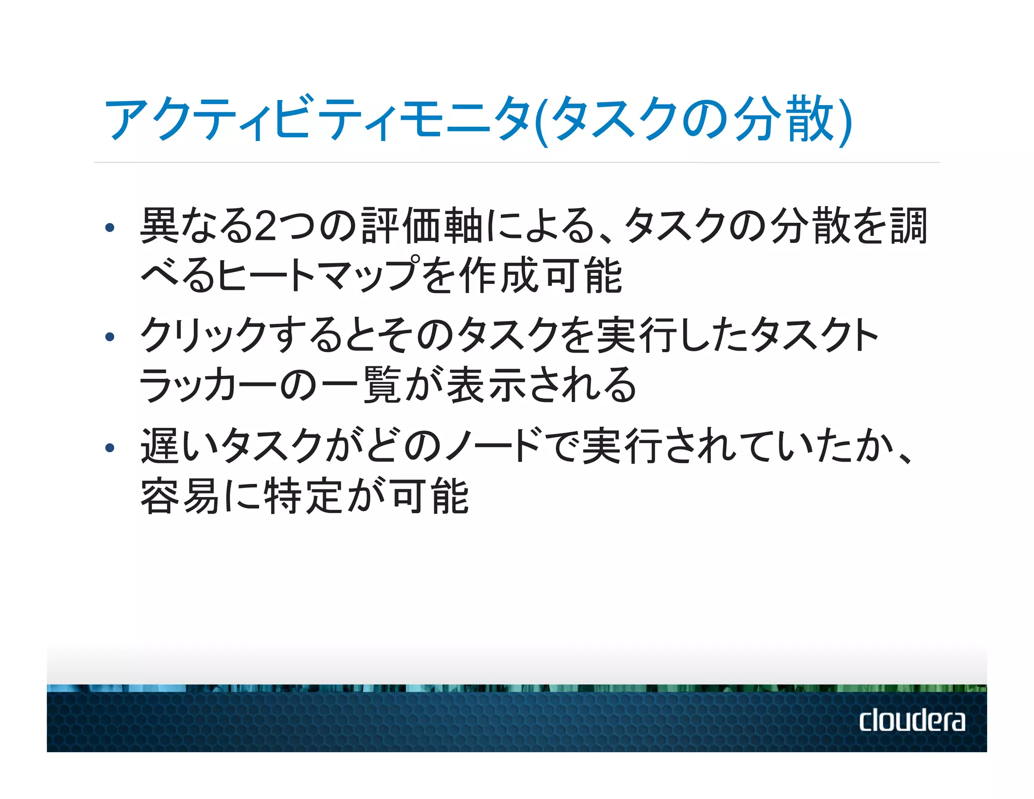 アクティビティモニタ(タスクの分散)
•  異なる2つの評価軸による、タスクの分散を調
   べるヒートマップを作成可能
•  クリックするとそのタスクを実行したタスクト
   ラッカーの一覧が表示される
•  遅いタスクがどのノードで実行されていたか、
   容易に特定が可能
 