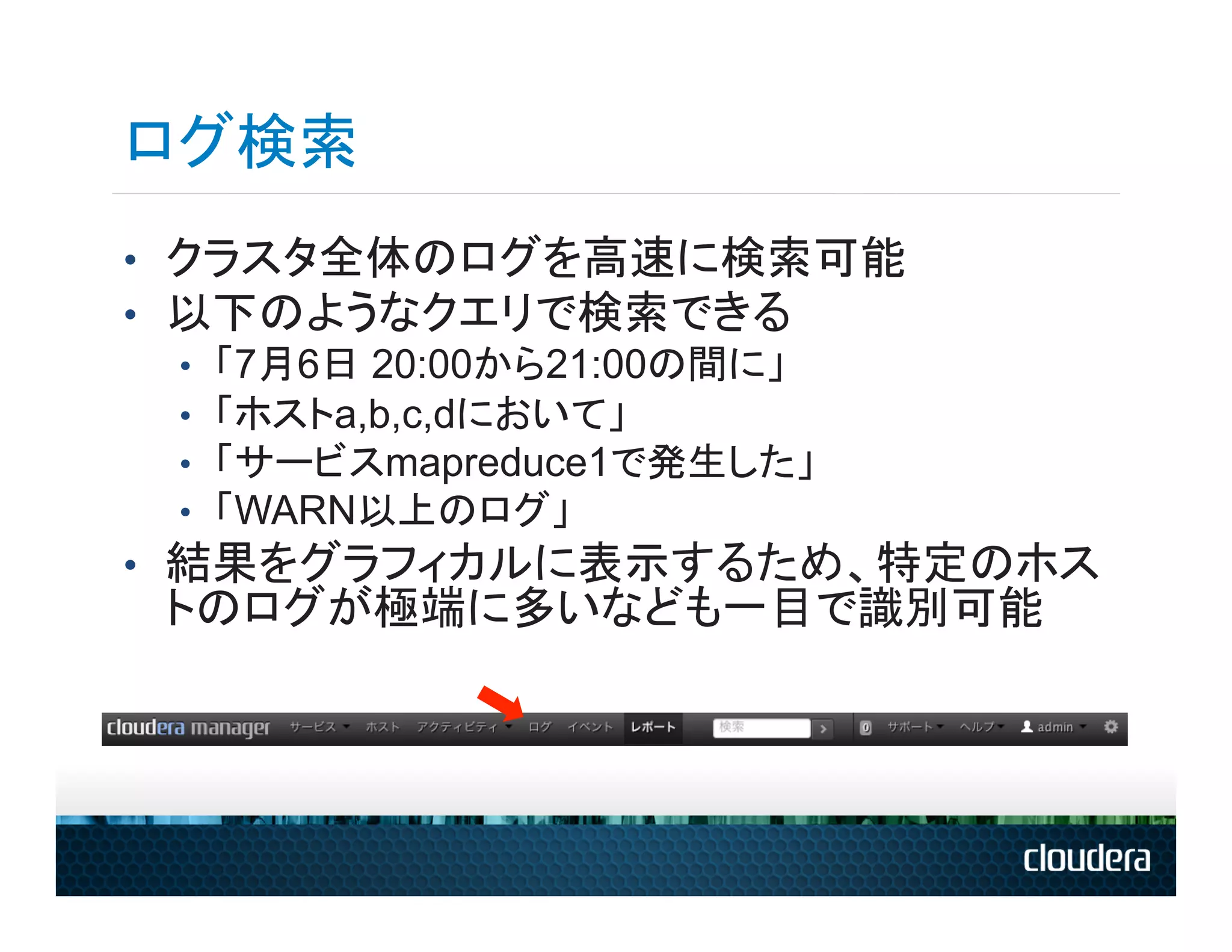 ログ検索
•  クラスタ全体のログを高速に検索可能
•  以下のようなクエリで検索できる
   •  「7月6日 20:00から21:00の間に」
   •  「ホストa,b,c,dにおいて」
   •  「サービスmapreduce1で発生した」
   •  「WARN以上のログ」
•  結果をグラフィカルに表示するため、特定のホス
 トのログが極端に多いなども一目で識別可能
 
