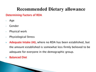 Determining Factors of RDA
• Age
• Gender
• Physical work
• Physiological Stress
 Adequate Intake (AI), where no RDA has been established, but
the amount established is somewhat less firmly believed to be
adequate for everyone in the demographic group.
 Balanced Diet
 