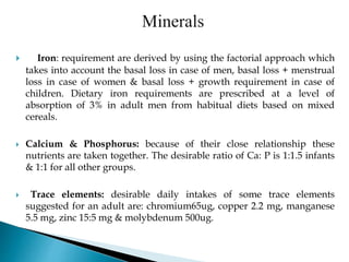  Iron: requirement are derived by using the factorial approach which
takes into account the basal loss in case of men, basal loss + menstrual
loss in case of women & basal loss + growth requirement in case of
children. Dietary iron requirements are prescribed at a level of
absorption of 3% in adult men from habitual diets based on mixed
cereals.
 Calcium & Phosphorus: because of their close relationship these
nutrients are taken together. The desirable ratio of Ca: P is 1:1.5 infants
& 1:1 for all other groups.
 Trace elements: desirable daily intakes of some trace elements
suggested for an adult are: chromium65ug, copper 2.2 mg, manganese
5.5 mg, zinc 15:5 mg & molybdenum 500ug.
 
