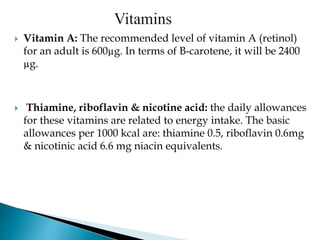  Vitamin A: The recommended level of vitamin A (retinol)
for an adult is 600µg. In terms of B-carotene, it will be 2400
µg.
 Thiamine, riboflavin & nicotine acid: the daily allowances
for these vitamins are related to energy intake. The basic
allowances per 1000 kcal are: thiamine 0.5, riboflavin 0.6mg
& nicotinic acid 6.6 mg niacin equivalents.
 