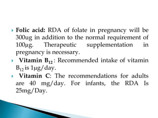  Folic acid: RDA of folate in pregnancy will be
300ug in addition to the normal requirement of
100µg. Therapeutic supplementation in
pregnancy is necessary.
 Vitamin B12 : Recommended intake of vitamin
B12 is 1g/day.
 Vitamin C: The recommendations for adults
are 40 mg/day. For infants, the RDA Is
25mg/Day.
 