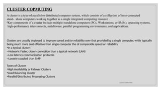 CLUSTER COPMUTING
CLOUD COMPUTING
A cluster is a type of parallel or distributed computer system, which consists of a collection of inter-connected
stand- alone computers working together as a single integrated computing resource .
•Key components of a cluster include multiple standalone computers (PCs, Workstations, or SMPs), operating systems,
high-performance interconnects, middleware, parallel programming environments, and applications.
Clusters are usually deployed to improve speed and/or reliability over that provided by a single computer, while typically
being much more cost effective than single computer the of comparable speed or reliability
•In a typical cluster:
–Network: Faster, closer connection than a typical network (LAN)
–Low latency communication protocols
–Loosely coupled than SMP
Types of Cluster
•High Availability or Failover Clusters
•Load Balancing Cluster
•Parallel/Distributed Processing Clusters
 