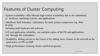 Features of Cluster Computing
CLOUD COMPUTING
◦ System availability: offer inherent high system availability due to the redundancy
of hardware, operating systems, and applications.
◦ •Hardware fault tolerance: redundancy for most system components (eg. disk-
RAID),
including both hardware and software.
◦ •OS and application reliability: run multiple copies of the OS and applications,
and through this redundancy
◦ •Scalability. adding servers to the cluster or by adding more clusters to the network as the
need arises or CPU to SMP.
◦ •High performance: (running cluster enabled programs)
 