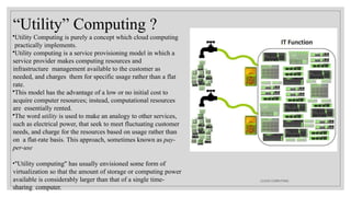 “Utility” Computing ?
•Utility Computing is purely a concept which cloud computing
practically implements.
•Utility computing is a service provisioning model in which a
service provider makes computing resources and
infrastructure management available to the customer as
needed, and charges them for specific usage rather than a flat
rate.
•This model has the advantage of a low or no initial cost to
acquire computer resources; instead, computational resources
are essentially rented.
•The word utility is used to make an analogy to other services,
such as electrical power, that seek to meet fluctuating customer
needs, and charge for the resources based on usage rather than
on a flat-rate basis. This approach, sometimes known as pay-
per-use
•"Utility computing" has usually envisioned some form of
virtualization so that the amount of storage or computing power
available is considerably larger than that of a single time-
sharing computer.
CLOUD COMPUTING
 