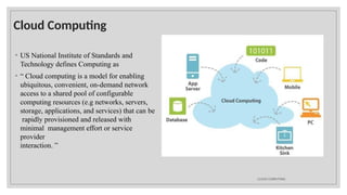 Cloud Computing
◦ US National Institute of Standards and
Technology defines Computing as
◦ “ Cloud computing is a model for enabling
ubiquitous, convenient, on-demand network
access to a shared pool of configurable
computing resources (e.g networks, servers,
storage, applications, and services) that can be
rapidly provisioned and released with
minimal management effort or service
provider
interaction. ”
CLOUD COMPUTING
 